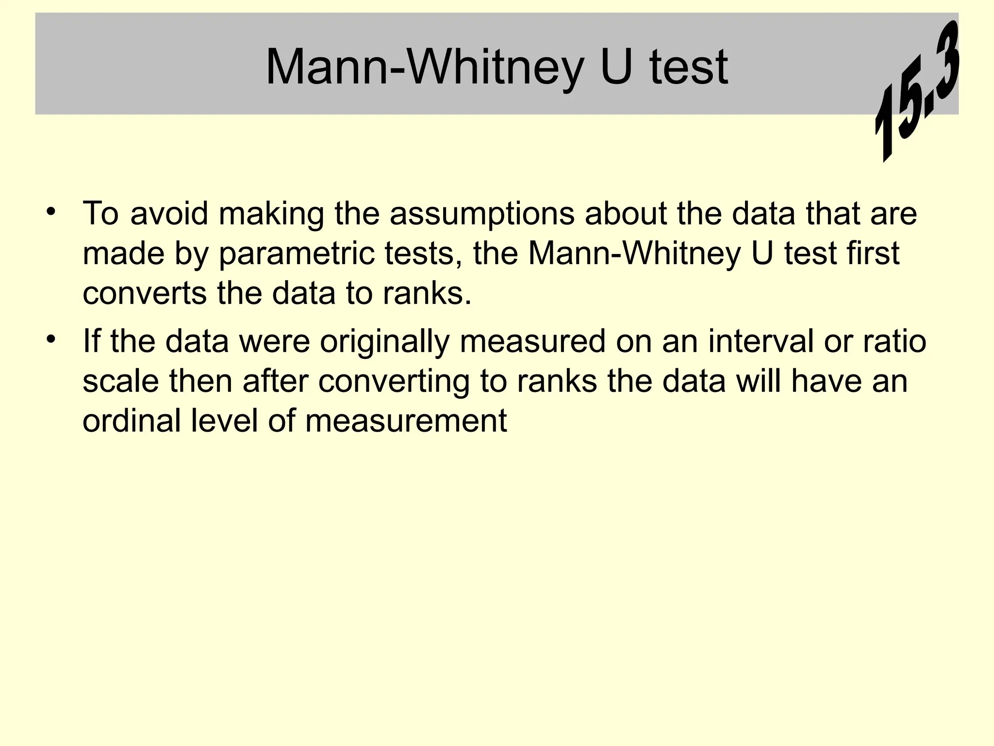 Mann-Whitney U test
• To avoid making the assumptions about the data that are
made by parametric tests, the Mann-Whitney U test first
converts the data to ranks.
• If the data were originally measured on an interval or ratio
scale then after converting to ranks the data will have an
ordinal level of measurement
 