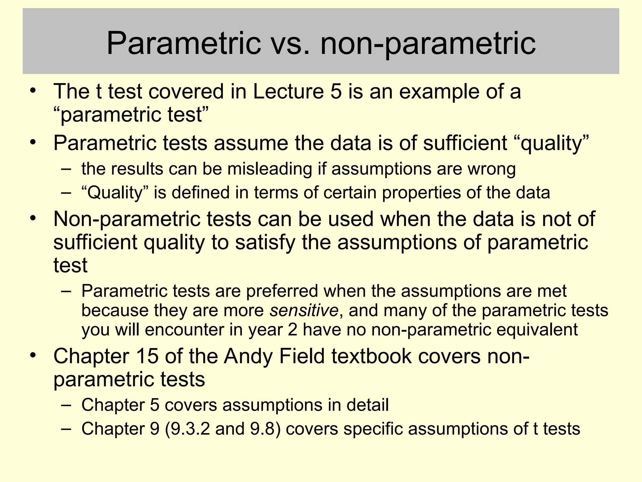 Parametric vs. non-parametric
• The t test covered in Lecture 5 is an example of a
“parametric test”
• Parametric tests assume the data is of sufficient “quality”
– the results can be misleading if assumptions are wrong
– “Quality” is defined in terms of certain properties of the data
• Non-parametric tests can be used when the data is not of
sufficient quality to satisfy the assumptions of parametric
test
– Parametric tests are preferred when the assumptions are met
because they are more sensitive, and many of the parametric tests
you will encounter in year 2 have no non-parametric equivalent
• Chapter 15 of the Andy Field textbook covers non-
parametric tests
– Chapter 5 covers assumptions in detail
– Chapter 9 (9.3.2 and 9.8) covers specific assumptions of t tests
 