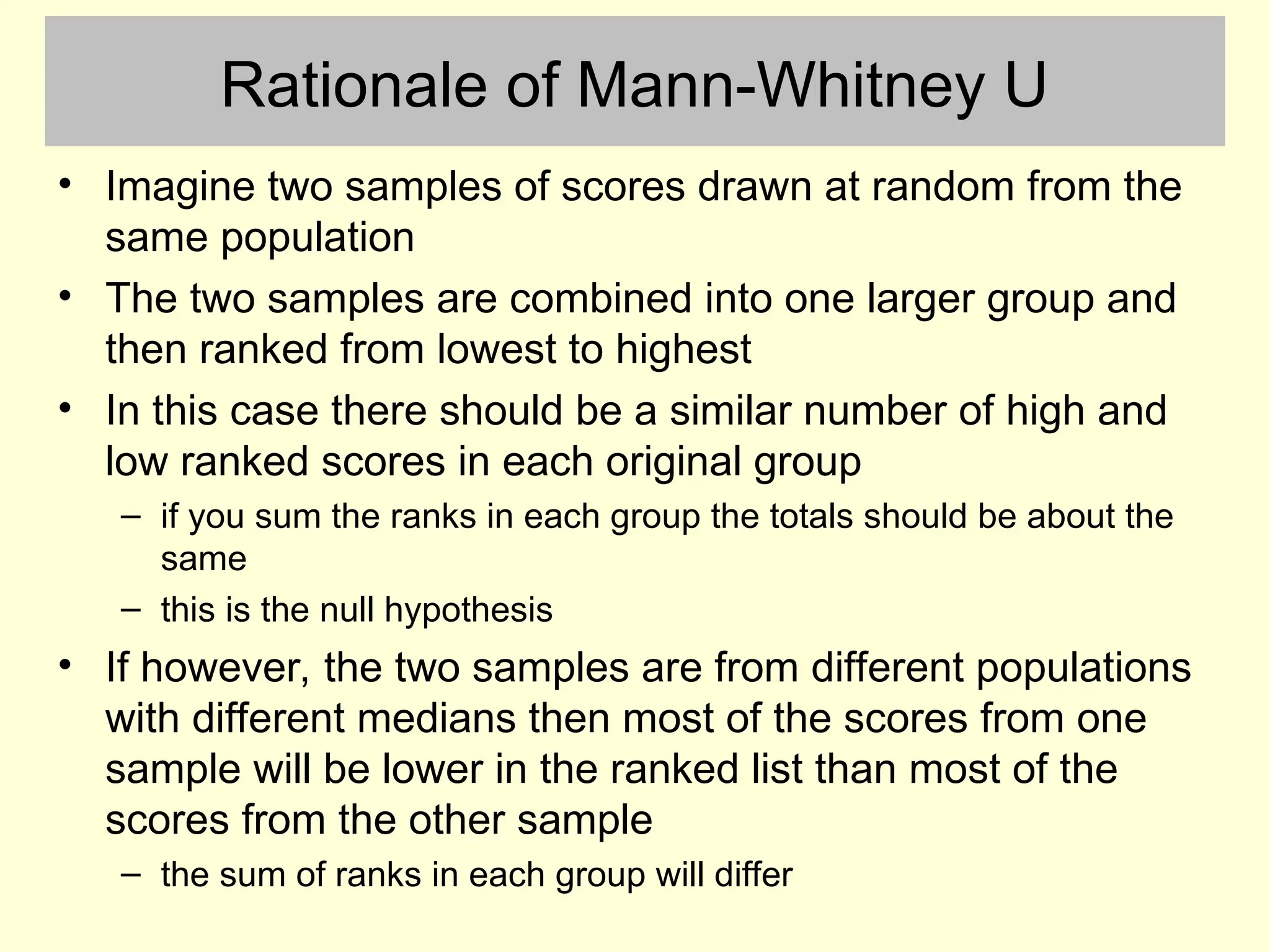 Rationale of Mann-Whitney U
• Imagine two samples of scores drawn at random from the
same population
• The two samples are combined into one larger group and
then ranked from lowest to highest
• In this case there should be a similar number of high and
low ranked scores in each original group
– if you sum the ranks in each group the totals should be about the
same
– this is the null hypothesis
• If however, the two samples are from different populations
with different medians then most of the scores from one
sample will be lower in the ranked list than most of the
scores from the other sample
– the sum of ranks in each group will differ
 