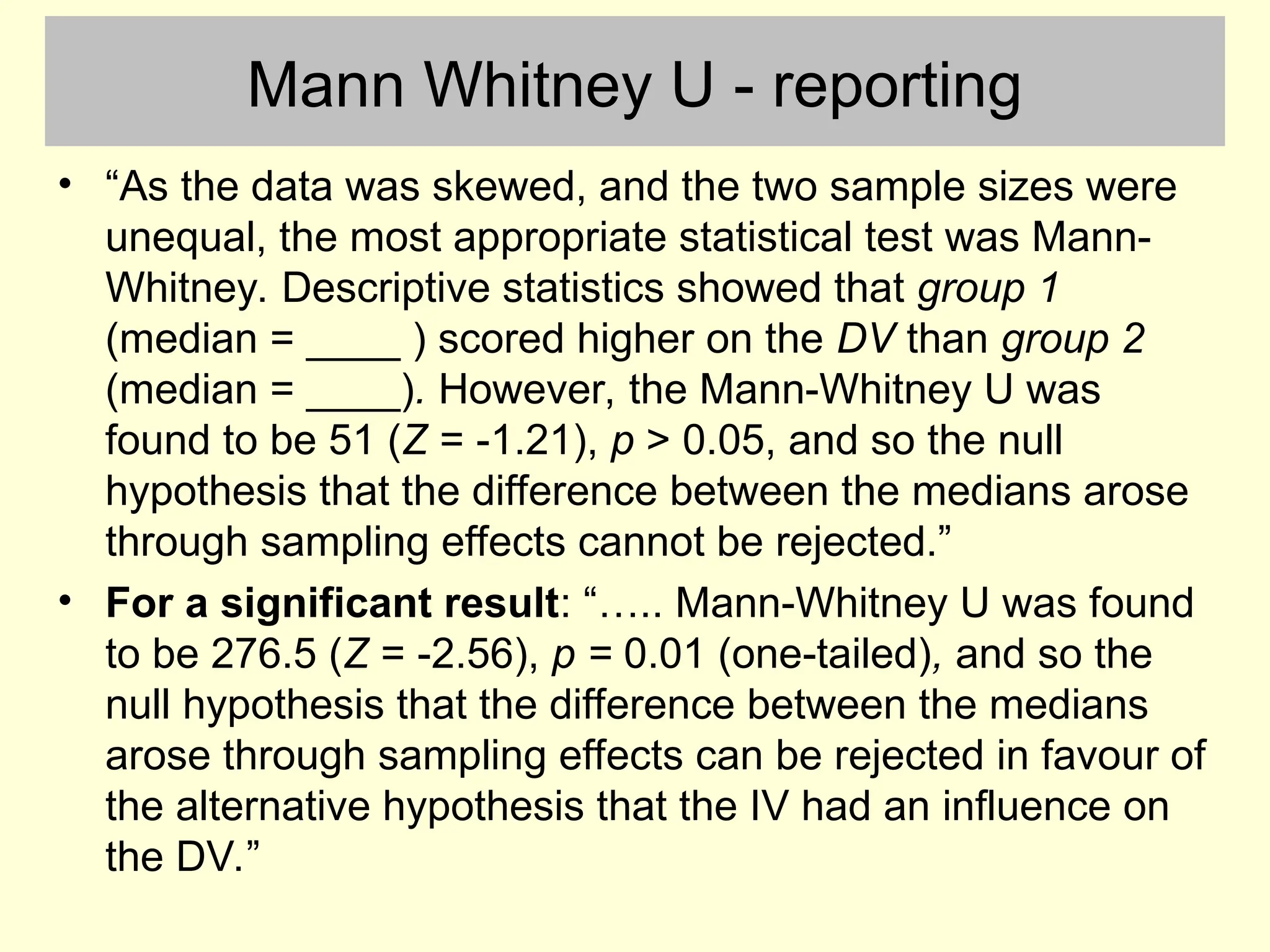 Mann Whitney U - reporting
• “As the data was skewed, and the two sample sizes were
unequal, the most appropriate statistical test was Mann-
Whitney. Descriptive statistics showed that group 1
(median = ____ ) scored higher on the DV than group 2
(median = ____). However, the Mann-Whitney U was
found to be 51 (Z = -1.21), p > 0.05, and so the null
hypothesis that the difference between the medians arose
through sampling effects cannot be rejected.”
• For a significant result: “….. Mann-Whitney U was found
to be 276.5 (Z = -2.56), p = 0.01 (one-tailed), and so the
null hypothesis that the difference between the medians
arose through sampling effects can be rejected in favour of
the alternative hypothesis that the IV had an influence on
the DV.”
 
