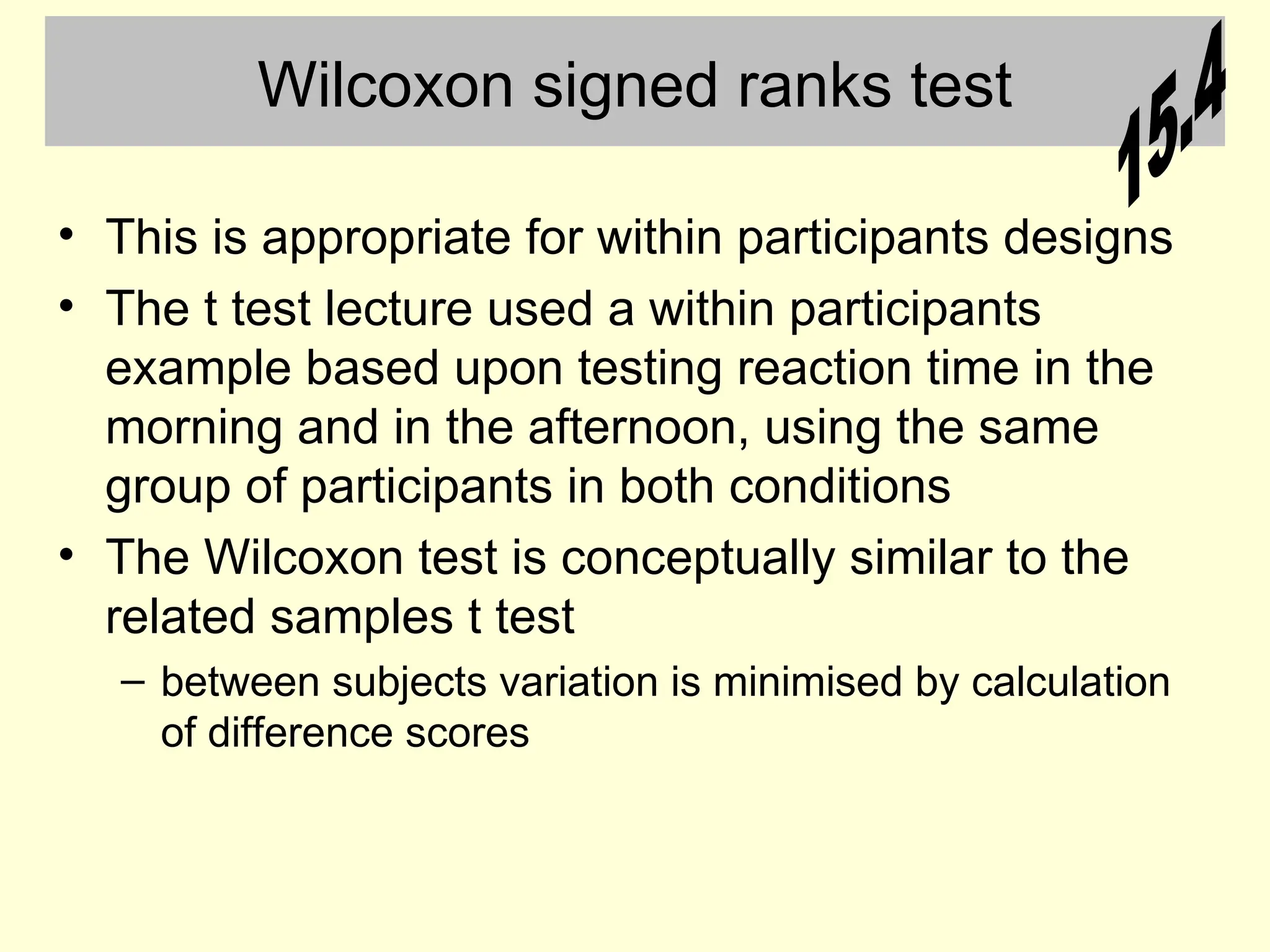 Wilcoxon signed ranks test
• This is appropriate for within participants designs
• The t test lecture used a within participants
example based upon testing reaction time in the
morning and in the afternoon, using the same
group of participants in both conditions
• The Wilcoxon test is conceptually similar to the
related samples t test
– between subjects variation is minimised by calculation
of difference scores
 