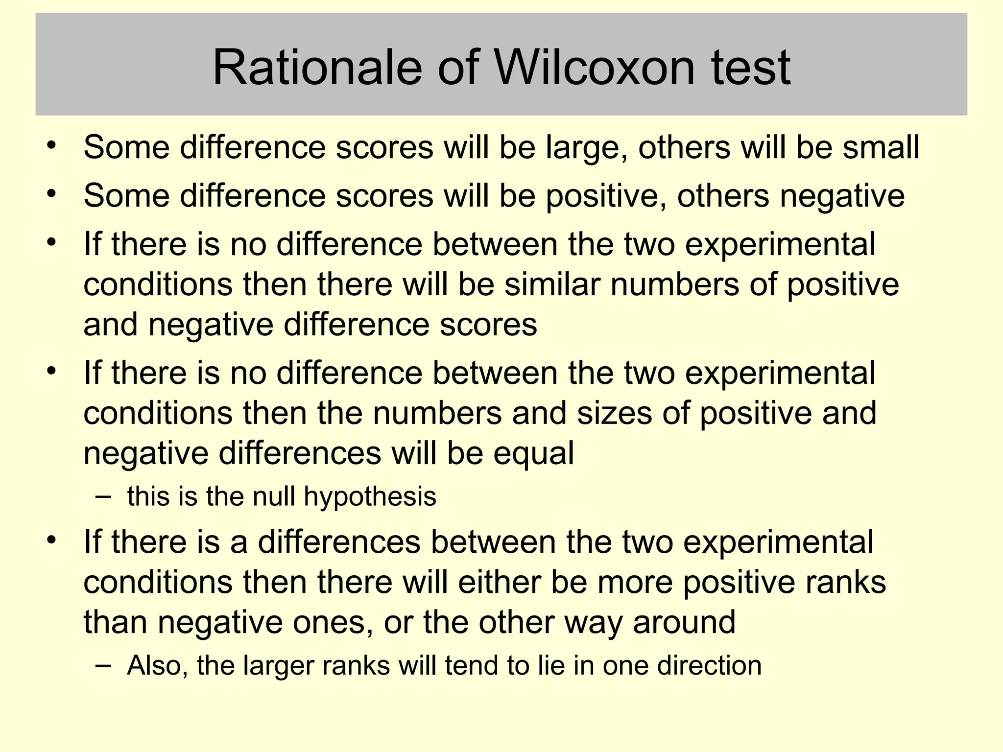 Rationale of Wilcoxon test
• Some difference scores will be large, others will be small
• Some difference scores will be positive, others negative
• If there is no difference between the two experimental
conditions then there will be similar numbers of positive
and negative difference scores
• If there is no difference between the two experimental
conditions then the numbers and sizes of positive and
negative differences will be equal
– this is the null hypothesis
• If there is a differences between the two experimental
conditions then there will either be more positive ranks
than negative ones, or the other way around
– Also, the larger ranks will tend to lie in one direction
 
