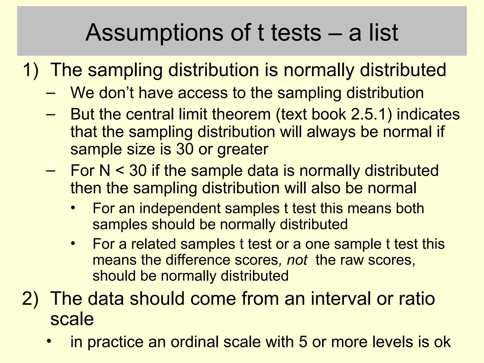 Assumptions of t tests – a list
1) The sampling distribution is normally distributed
– We don’t have access to the sampling distribution
– But the central limit theorem (text book 2.5.1) indicates
that the sampling distribution will always be normal if
sample size is 30 or greater
– For N < 30 if the sample data is normally distributed
then the sampling distribution will also be normal
• For an independent samples t test this means both
samples should be normally distributed
• For a related samples t test or a one sample t test this
means the difference scores, not the raw scores,
should be normally distributed
2) The data should come from an interval or ratio
scale
• in practice an ordinal scale with 5 or more levels is ok
 