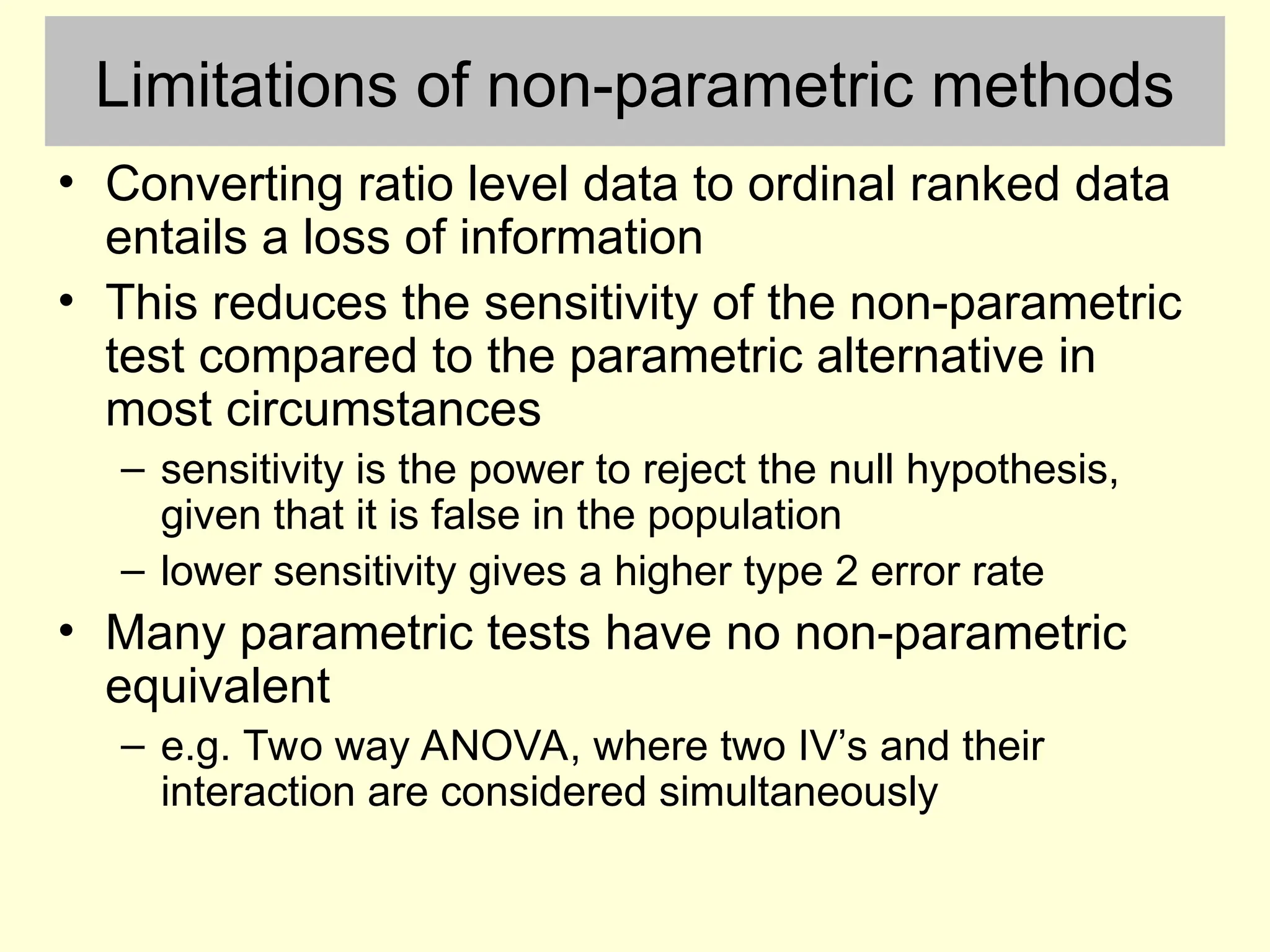 Limitations of non-parametric methods
• Converting ratio level data to ordinal ranked data
entails a loss of information
• This reduces the sensitivity of the non-parametric
test compared to the parametric alternative in
most circumstances
– sensitivity is the power to reject the null hypothesis,
given that it is false in the population
– lower sensitivity gives a higher type 2 error rate
• Many parametric tests have no non-parametric
equivalent
– e.g. Two way ANOVA, where two IV’s and their
interaction are considered simultaneously
 