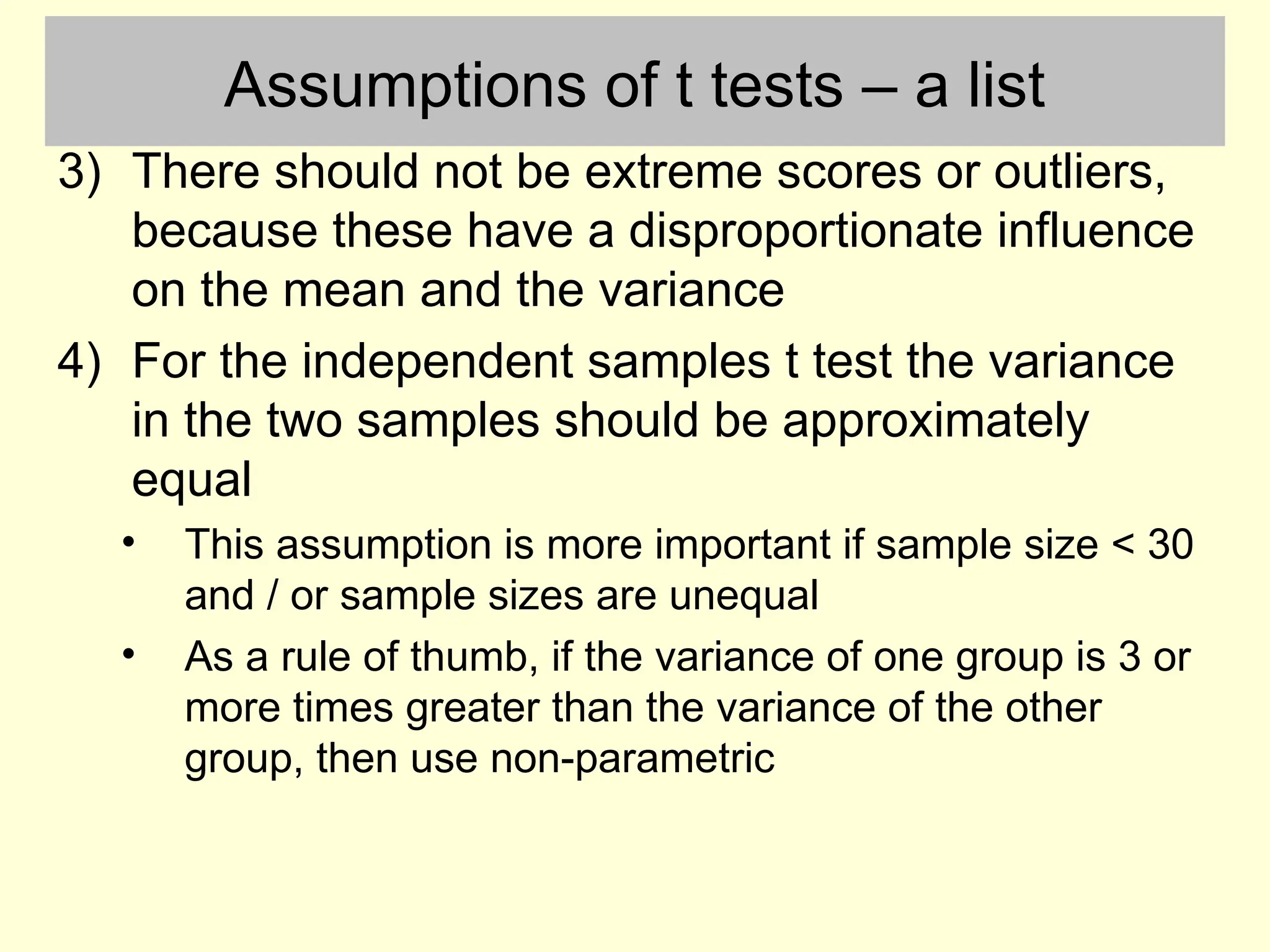 Assumptions of t tests – a list
3) There should not be extreme scores or outliers,
because these have a disproportionate influence
on the mean and the variance
4) For the independent samples t test the variance
in the two samples should be approximately
equal
• This assumption is more important if sample size < 30
and / or sample sizes are unequal
• As a rule of thumb, if the variance of one group is 3 or
more times greater than the variance of the other
group, then use non-parametric
 