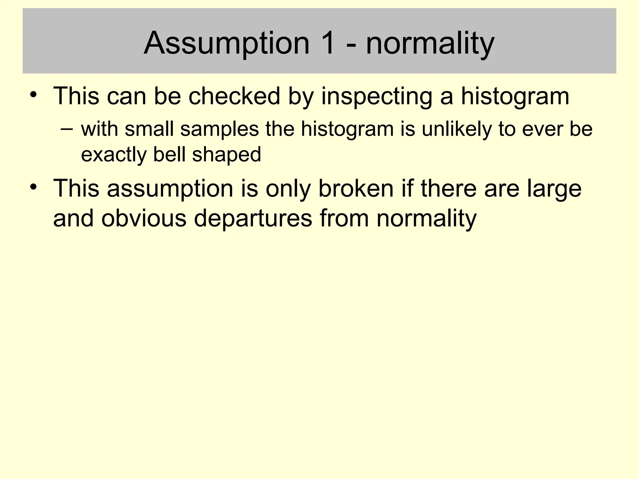 Assumption 1 - normality
• This can be checked by inspecting a histogram
– with small samples the histogram is unlikely to ever be
exactly bell shaped
• This assumption is only broken if there are large
and obvious departures from normality
 