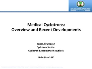 Faisal Alrumayan
Cyclotron Section
Cyclotron & Radiopharmacuticles
21-24 May 2017
Medical Cyclotrons:
Overview and Recent Developments
PET RADIOPHARMACUTICLES-PRODUCTION, QUALITY AND CLINICAL ASPECTS: 21-24 MAY 2017 , Riyadh, Saudi Arabia
 