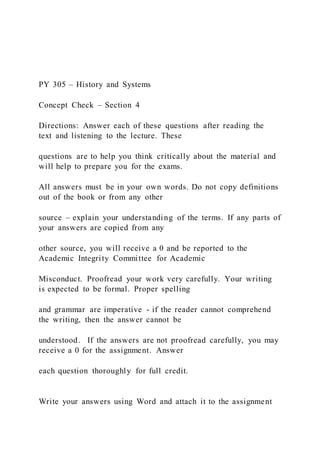 PY 305 – History and Systems
Concept Check – Section 4
Directions: Answer each of these questions after reading the
text and listening to the lecture. These
questions are to help you think critically about the material and
will help to prepare you for the exams.
All answers must be in your own words. Do not copy definitions
out of the book or from any other
source – explain your understanding of the terms. If any parts of
your answers are copied from any
other source, you will receive a 0 and be reported to the
Academic Integrity Committee for Academic
Misconduct. Proofread your work very carefully. Your writing
is expected to be formal. Proper spelling
and grammar are imperative - if the reader cannot comprehend
the writing, then the answer cannot be
understood. If the answers are not proofread carefully, you may
receive a 0 for the assignment. Answer
each question thoroughly for full credit.
Write your answers using Word and attach it to the assignment
 