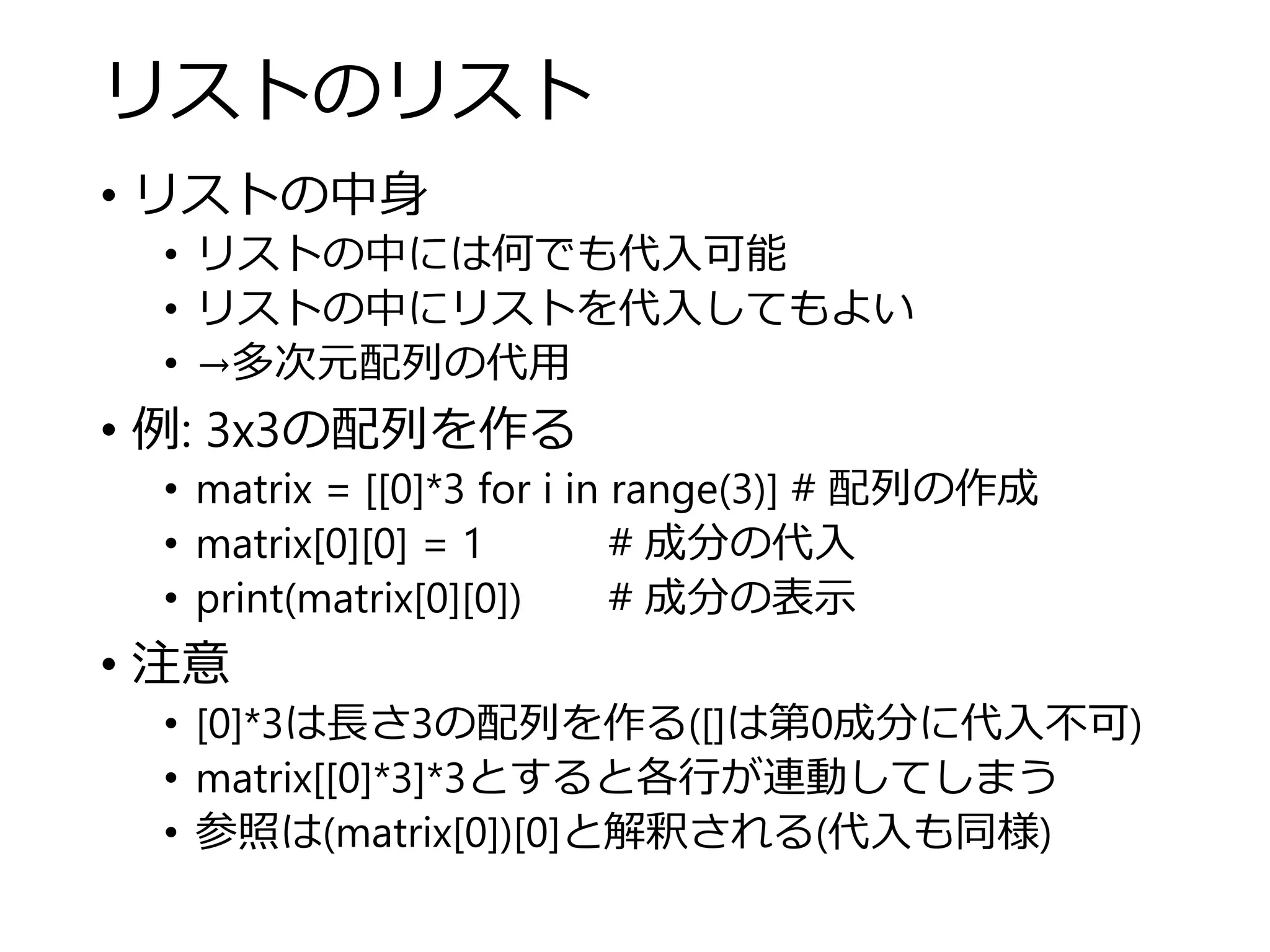 リストのリスト
• リストの中身
• リストの中には何でも代入可能
• リストの中にリストを代入してもよい
• →多次元配列の代用
• 例: 3x3の配列を作る
• matrix = [[0]*3 for i in range(3)] # 配列の作成
• matrix[0][0] = 1 # 成分の代入
• print(matrix[0][0]) # 成分の表示
• 注意
• [0]*3は長さ3の配列を作る([]は第0成分に代入不可)
• matrix[[0]*3]*3とすると各行が連動してしまう
• 参照は(matrix[0])[0]と解釈される(代入も同様)
 