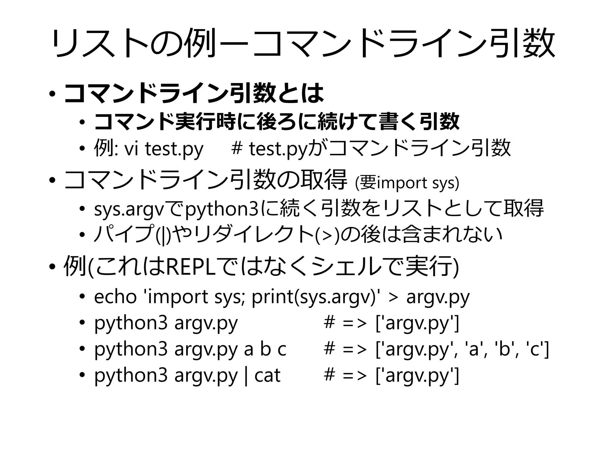 リストの例ーコマンドライン引数
• コマンドライン引数とは
• コマンド実行時に後ろに続けて書く引数
• 例: vi test.py # test.pyがコマンドライン引数
• コマンドライン引数の取得 (要import sys)
• sys.argvでpython3に続く引数をリストとして取得
• パイプ(|)やリダイレクト(>)の後は含まれない
• 例(これはREPLではなくシェルで実行)
• echo 'import sys; print(sys.argv)' > argv.py
• python3 argv.py # => ['argv.py']
• python3 argv.py a b c # => ['argv.py', 'a', 'b', 'c']
• python3 argv.py | cat # => ['argv.py']
 