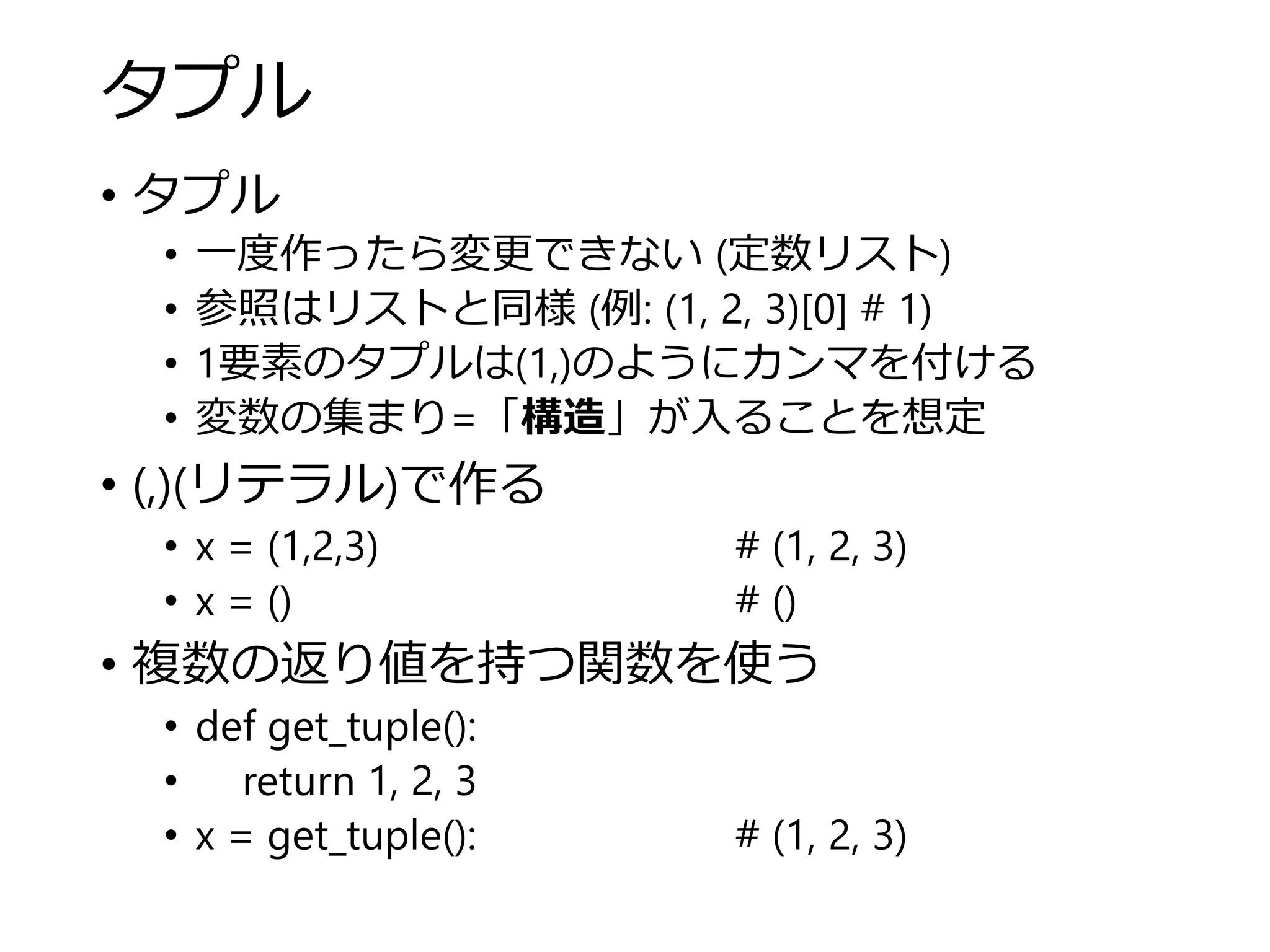 タプル
• タプル
• 一度作ったら変更できない (定数リスト)
• 参照はリストと同様 (例: (1, 2, 3)[0] # 1)
• 1要素のタプルは(1,)のようにカンマを付ける
• 変数の集まり=「構造」が入ることを想定
• (,)(リテラル)で作る
• x = (1,2,3) # (1, 2, 3)
• x = () # ()
• 複数の返り値を持つ関数を使う
• def get_tuple():
• return 1, 2, 3
• x = get_tuple(): # (1, 2, 3)
 