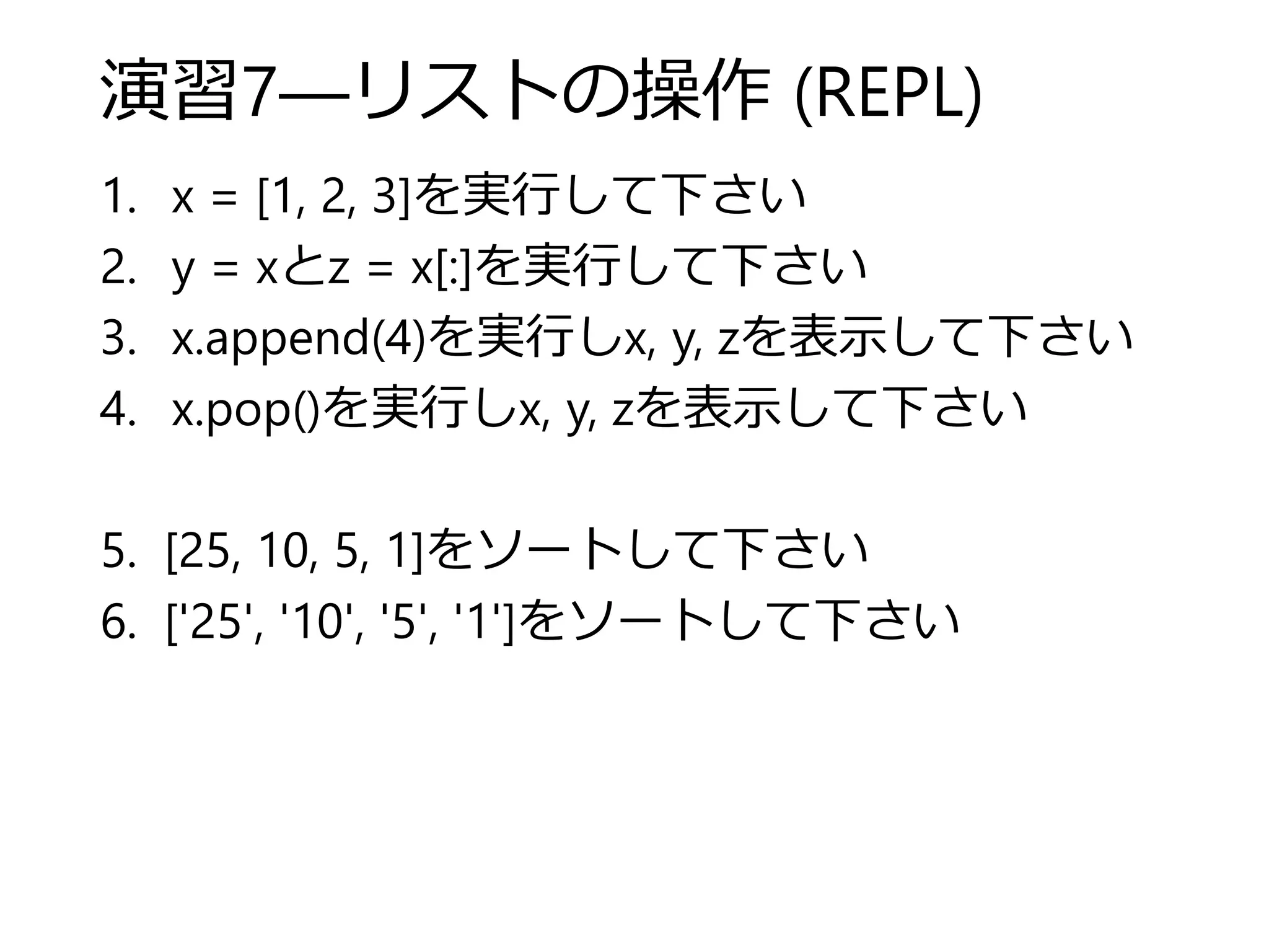 演習7―リストの操作 (REPL)
1. x = [1, 2, 3]を実行して下さい
2. y = xとz = x[:]を実行して下さい
3. x.append(4)を実行しx, y, zを表示して下さい
4. x.pop()を実行しx, y, zを表示して下さい
5. [25, 10, 5, 1]をソートして下さい
6. ['25', '10', '5', '1']をソートして下さい
 
