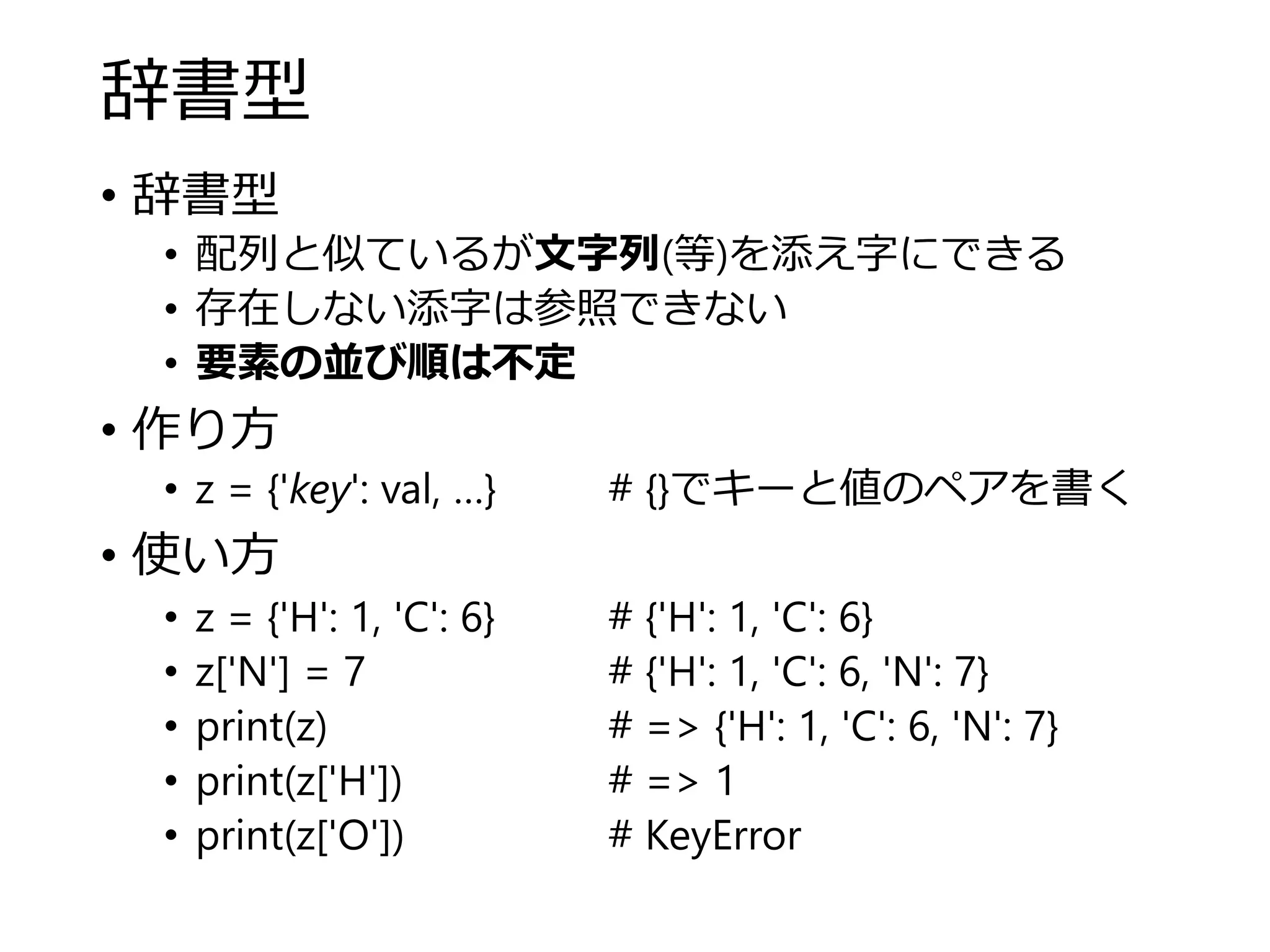 辞書型
• 辞書型
• 配列と似ているが文字列(等)を添え字にできる
• 存在しない添字は参照できない
• 要素の並び順は不定
• 作り方
• z = {'key': val, …} # {}でキーと値のペアを書く
• 使い方
• z = {'H': 1, 'C': 6} # {'H': 1, 'C': 6}
• z['N'] = 7 # {'H': 1, 'C': 6, 'N': 7}
• print(z) # => {'H': 1, 'C': 6, 'N': 7}
• print(z['H']) # => 1
• print(z['O']) # KeyError
 