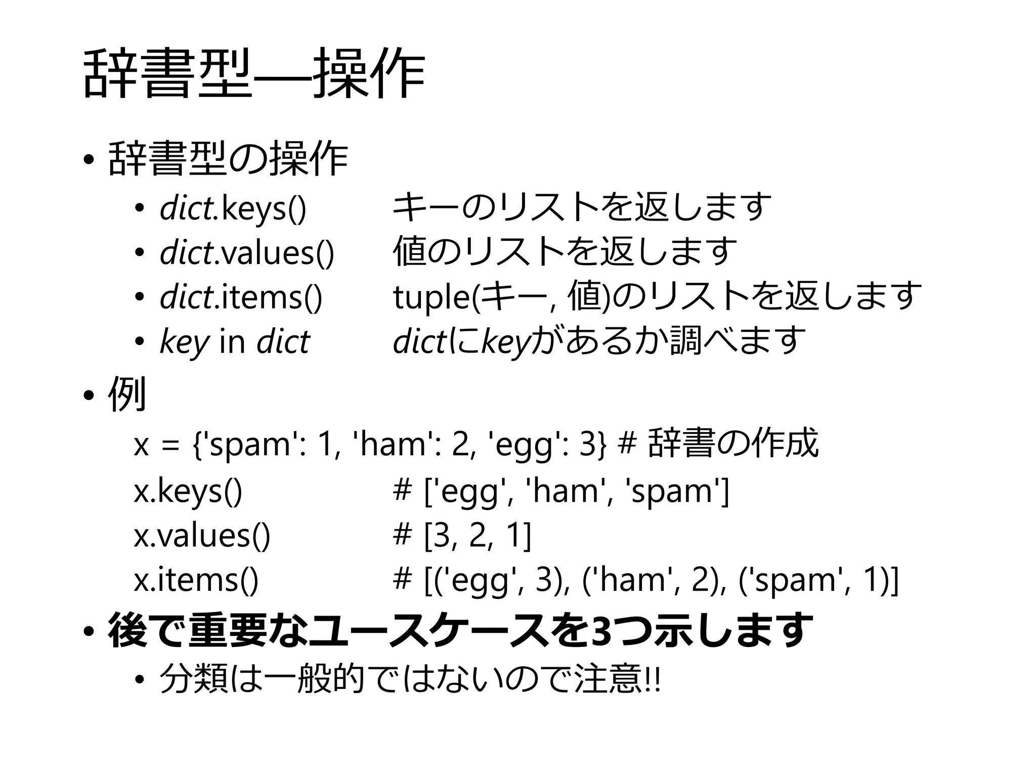 辞書型―操作
• 辞書型の操作
• dict.keys() キーのリストを返します
• dict.values() 値のリストを返します
• dict.items() tuple(キー, 値)のリストを返します
• key in dict dictにkeyがあるか調べます
• 例
x = {'spam': 1, 'ham': 2, 'egg': 3} # 辞書の作成
x.keys() # ['egg', 'ham', 'spam']
x.values() # [3, 2, 1]
x.items() # [('egg', 3), ('ham', 2), ('spam', 1)]
• 後で重要なユースケースを3つ示します
• 分類は一般的ではないので注意!!
 
