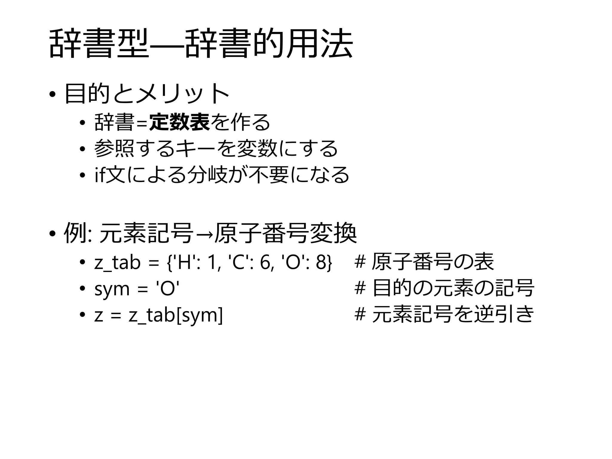 辞書型―辞書的用法
• 目的とメリット
• 辞書=定数表を作る
• 参照するキーを変数にする
• if文による分岐が不要になる
• 例: 元素記号→原子番号変換
• z_tab = {'H': 1, 'C': 6, 'O': 8} # 原子番号の表
• sym = 'O' # 目的の元素の記号
• z = z_tab[sym] # 元素記号を逆引き
 