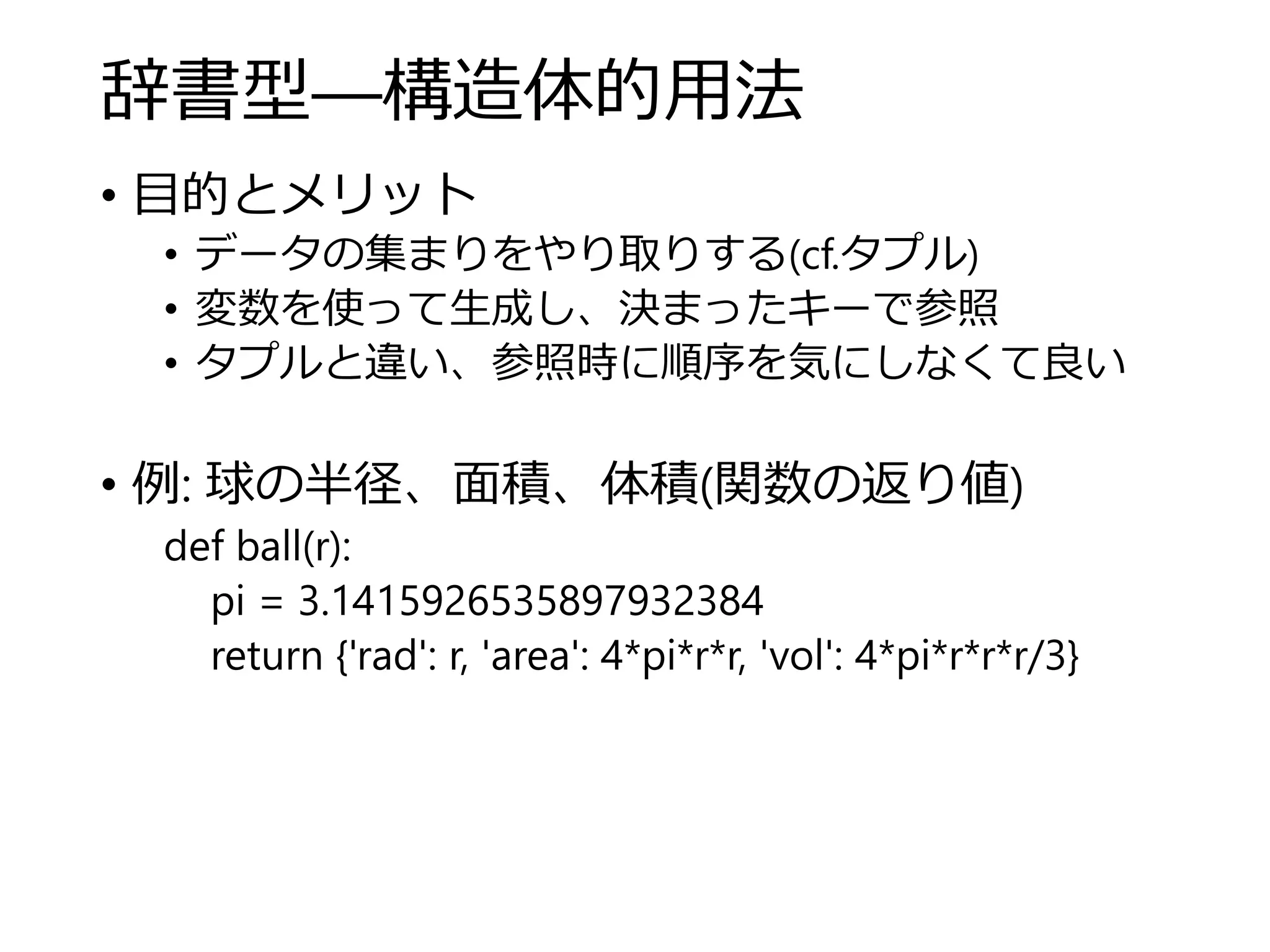 辞書型―構造体的用法
• 目的とメリット
• データの集まりをやり取りする(cf.タプル)
• 変数を使って生成し、決まったキーで参照
• タプルと違い、参照時に順序を気にしなくて良い
• 例: 球の半径、面積、体積(関数の返り値)
def ball(r):
pi = 3.1415926535897932384
return {'rad': r, 'area': 4*pi*r*r, 'vol': 4*pi*r*r*r/3}
 