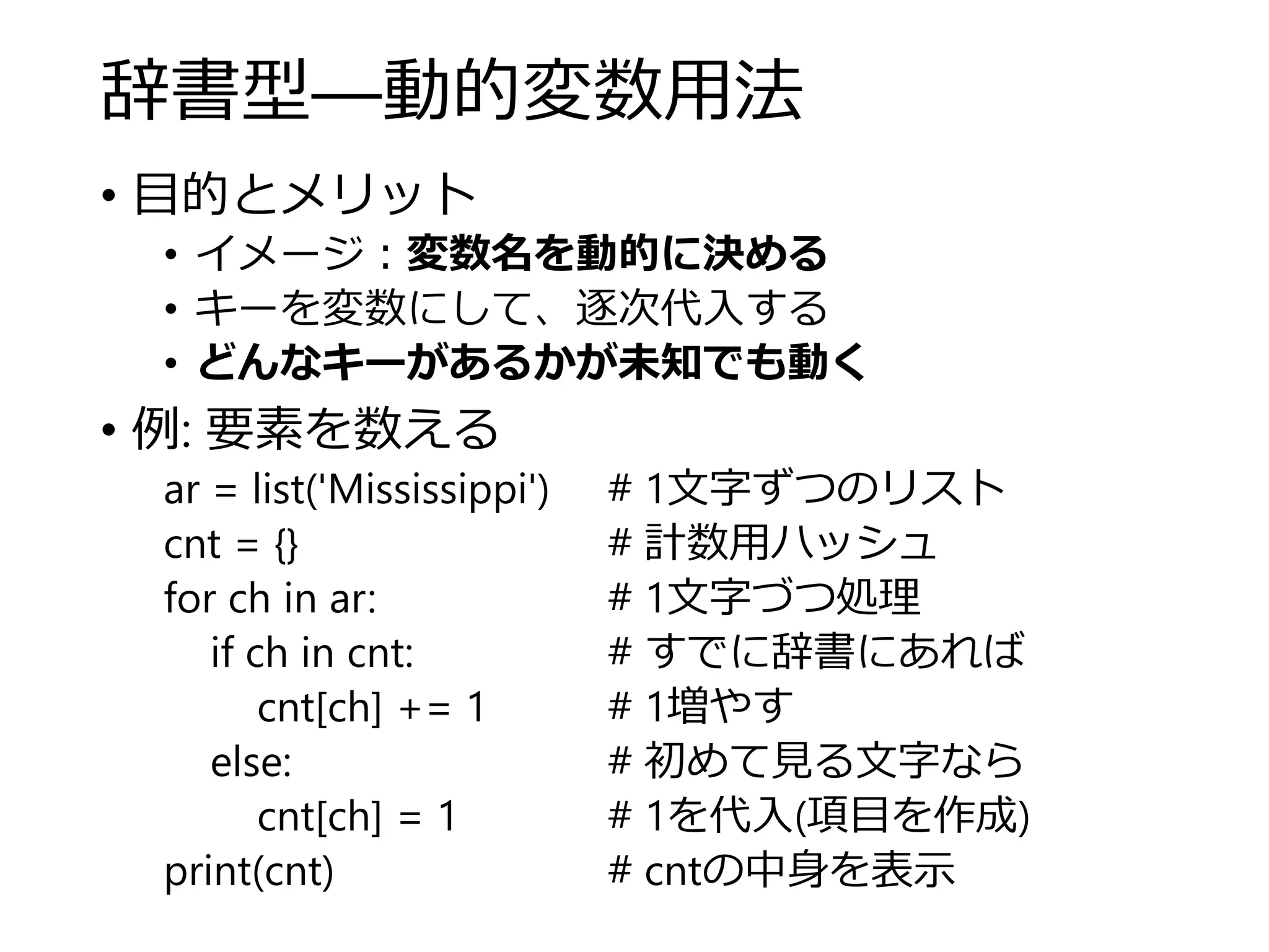 辞書型―動的変数用法
• 目的とメリット
• イメージ：変数名を動的に決める
• キーを変数にして、逐次代入する
• どんなキーがあるかが未知でも動く
• 例: 要素を数える
ar = list('Mississippi') # 1文字ずつのリスト
cnt = {} # 計数用ハッシュ
for ch in ar: # 1文字づつ処理
if ch in cnt: # すでに辞書にあれば
cnt[ch] += 1 # 1増やす
else: # 初めて見る文字なら
cnt[ch] = 1 # 1を代入(項目を作成)
print(cnt) # cntの中身を表示
 