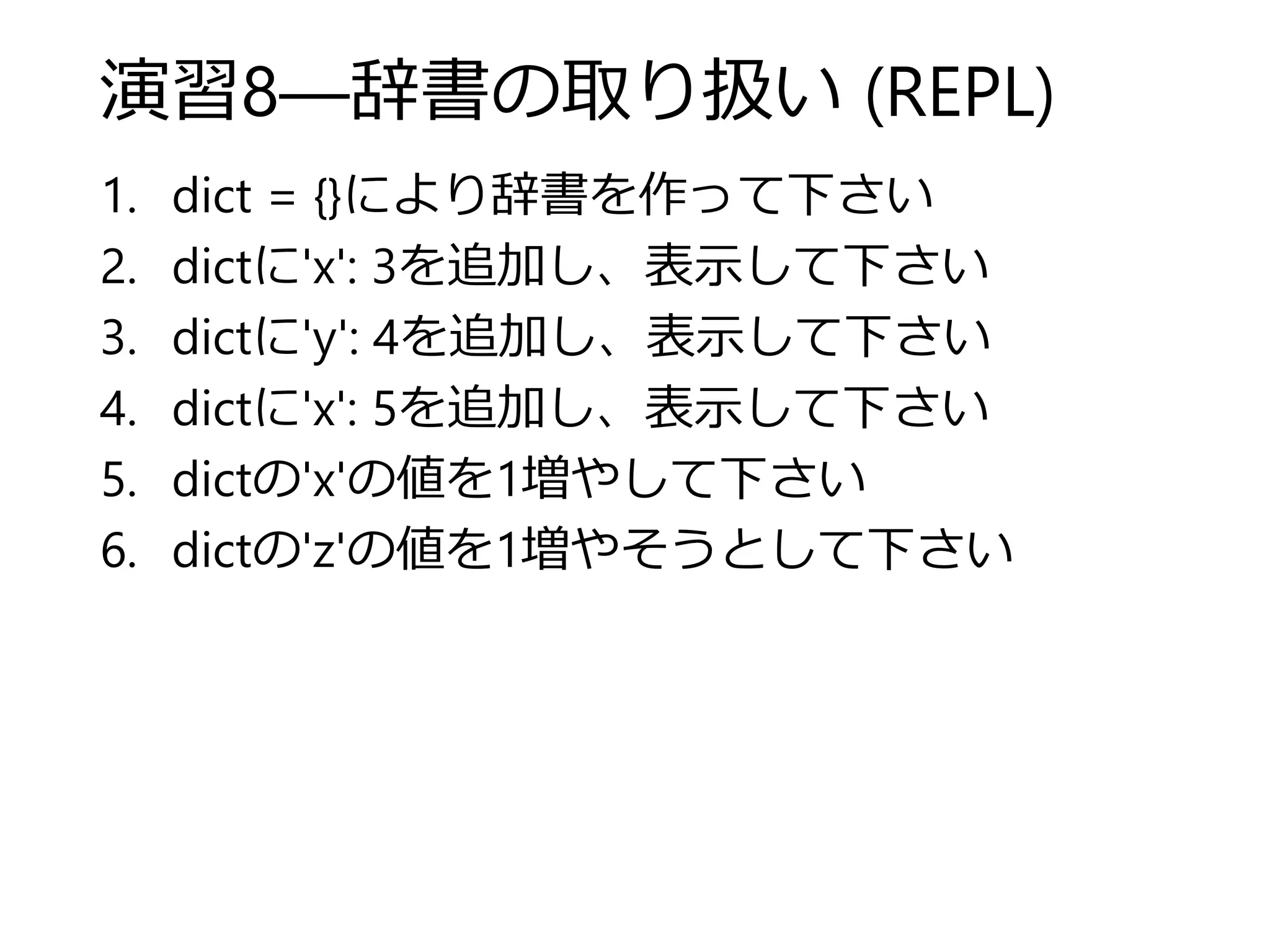 演習8―辞書の取り扱い (REPL)
1. dict = {}により辞書を作って下さい
2. dictに'x': 3を追加し、表示して下さい
3. dictに'y': 4を追加し、表示して下さい
4. dictに'x': 5を追加し、表示して下さい
5. dictの'x'の値を1増やして下さい
6. dictの'z'の値を1増やそうとして下さい
 
