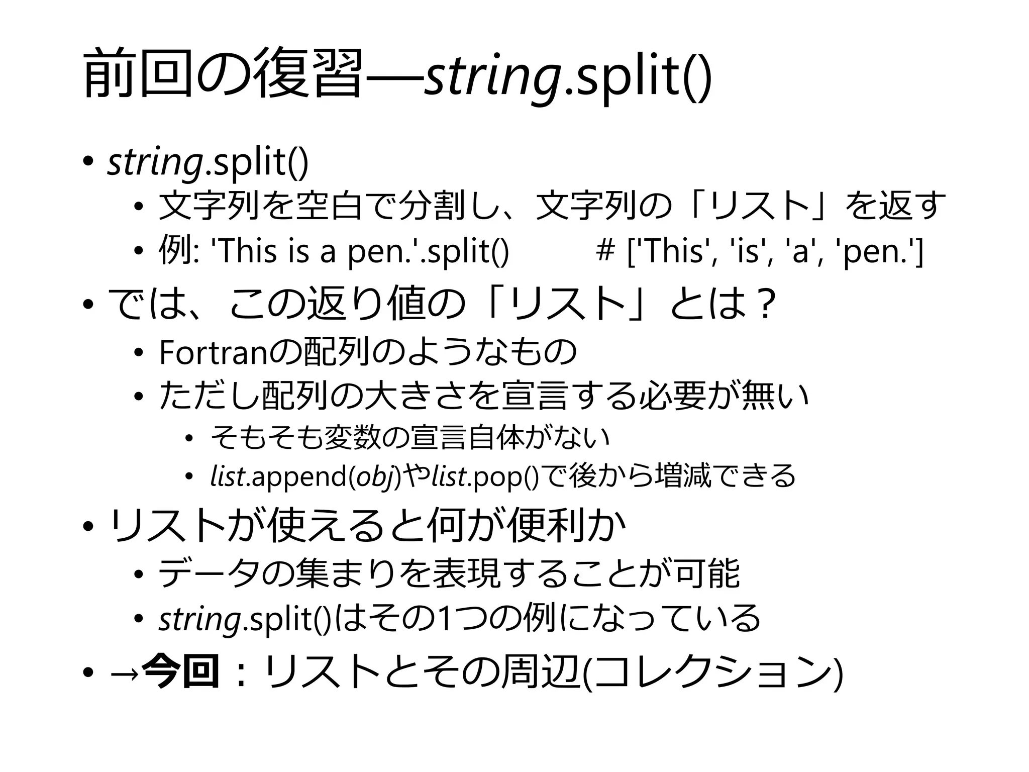 前回の復習―string.split()
• string.split()
• 文字列を空白で分割し、文字列の「リスト」を返す
• 例: 'This is a pen.'.split() # ['This', 'is', 'a', 'pen.']
• では、この返り値の「リスト」とは？
• Fortranの配列のようなもの
• ただし配列の大きさを宣言する必要が無い
• そもそも変数の宣言自体がない
• list.append(obj)やlist.pop()で後から増減できる
• リストが使えると何が便利か
• データの集まりを表現することが可能
• string.split()はその1つの例になっている
• →今回：リストとその周辺(コレクション)
 