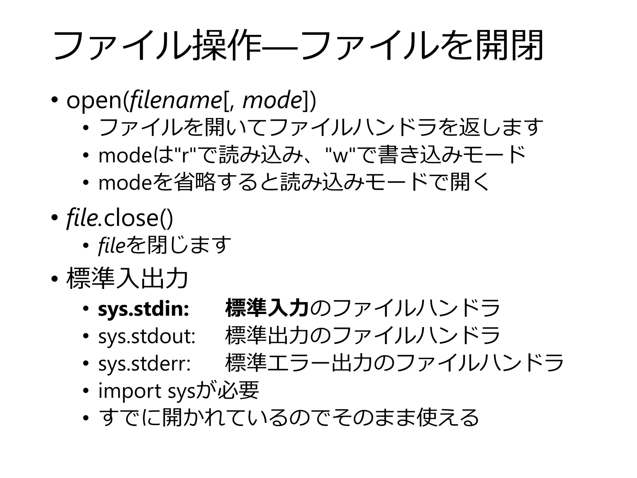 ファイル操作―ファイルを開閉
• open(filename[, mode])
• ファイルを開いてファイルハンドラを返します
• modeは"r"で読み込み、"w"で書き込みモード
• modeを省略すると読み込みモードで開く
• file.close()
• fileを閉じます
• 標準入出力
• sys.stdin: 標準入力のファイルハンドラ
• sys.stdout: 標準出力のファイルハンドラ
• sys.stderr: 標準エラー出力のファイルハンドラ
• import sysが必要
• すでに開かれているのでそのまま使える
 