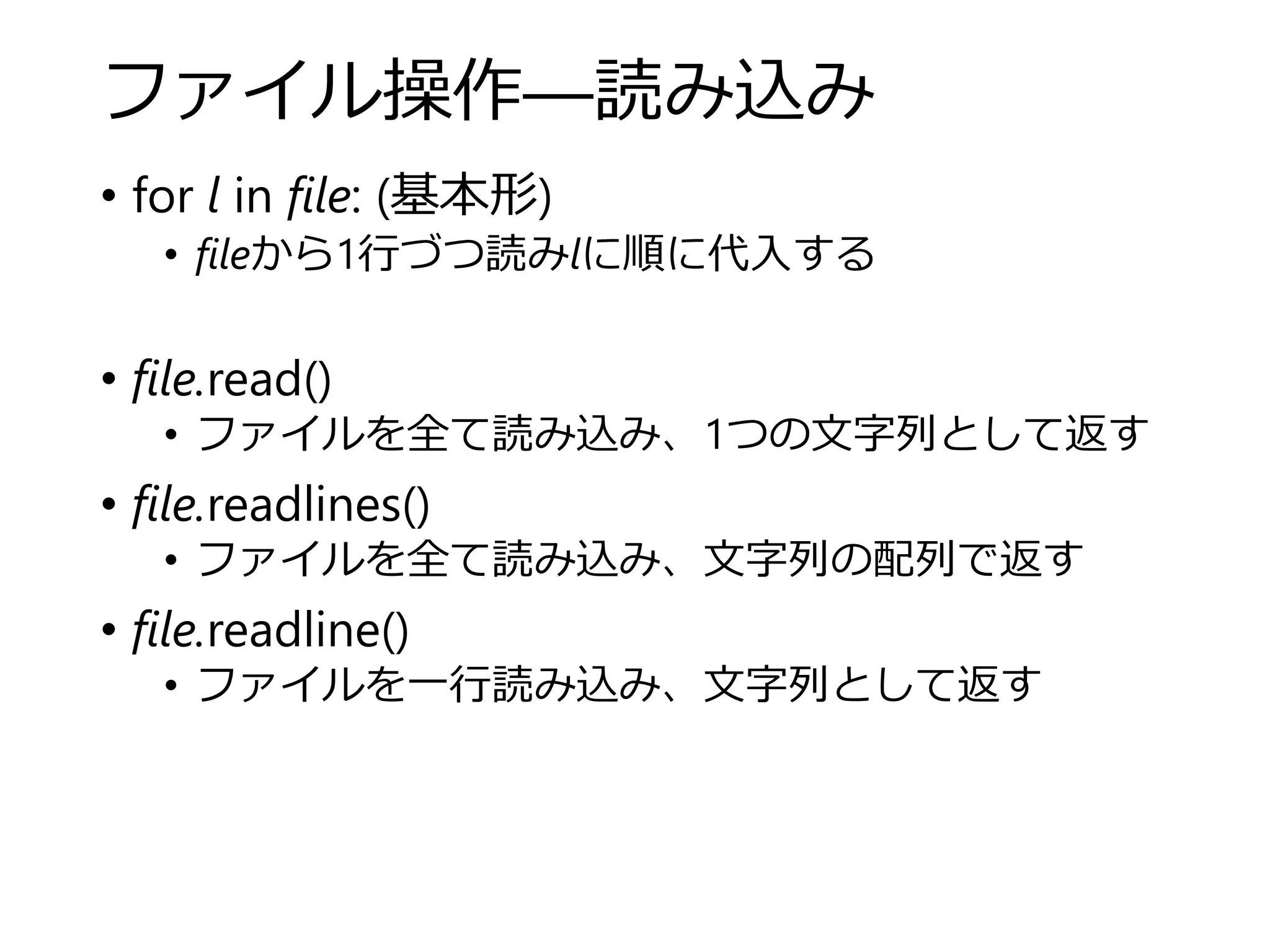 ファイル操作―読み込み
• for l in file: (基本形)
• fileから1行づつ読みlに順に代入する
• file.read()
• ファイルを全て読み込み、1つの文字列として返す
• file.readlines()
• ファイルを全て読み込み、文字列の配列で返す
• file.readline()
• ファイルを一行読み込み、文字列として返す
 