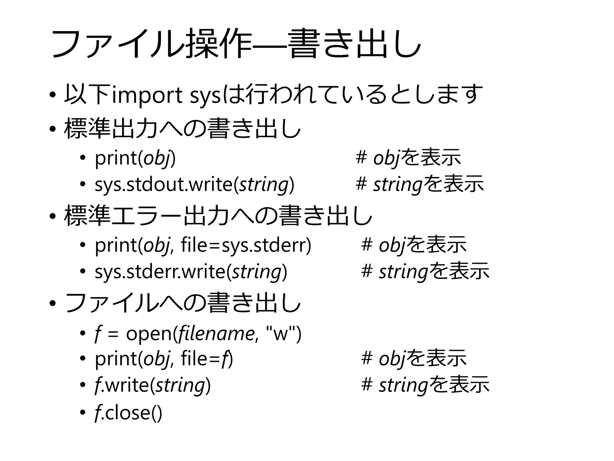 ファイル操作―書き出し
• 以下import sysは行われているとします
• 標準出力への書き出し
• print(obj) # objを表示
• sys.stdout.write(string) # stringを表示
• 標準エラー出力への書き出し
• print(obj, file=sys.stderr) # objを表示
• sys.stderr.write(string) # stringを表示
• ファイルへの書き出し
• f = open(filename, "w")
• print(obj, file=f) # objを表示
• f.write(string) # stringを表示
• f.close()
 