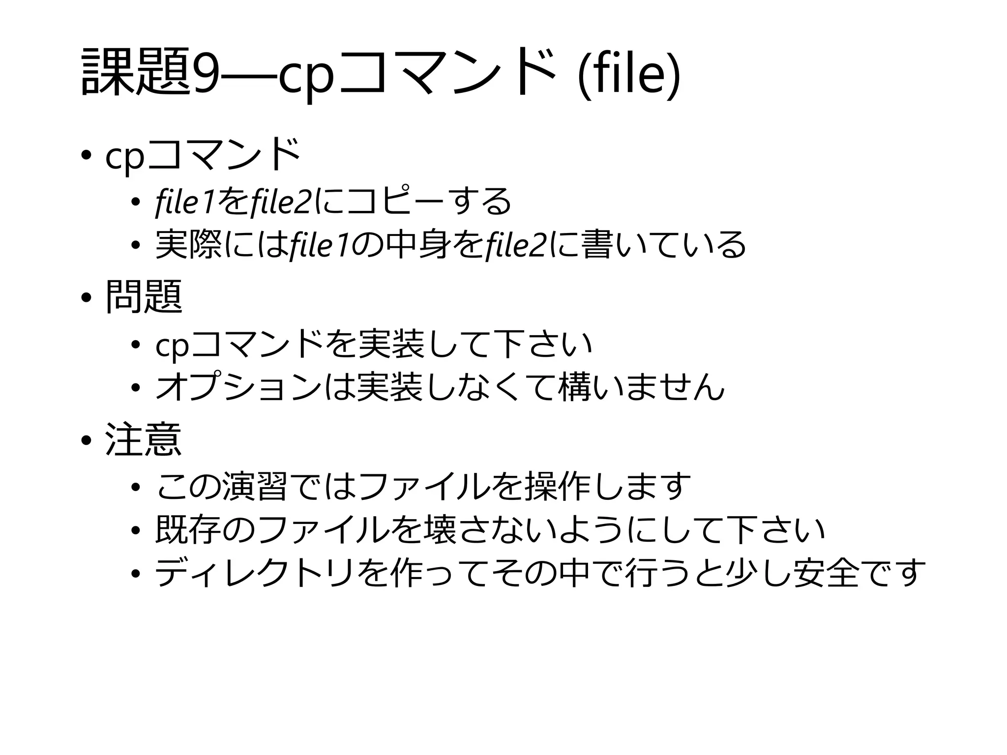 課題9―cpコマンド (file)
• cpコマンド
• file1をfile2にコピーする
• 実際にはfile1の中身をfile2に書いている
• 問題
• cpコマンドを実装して下さい
• オプションは実装しなくて構いません
• 注意
• この演習ではファイルを操作します
• 既存のファイルを壊さないようにして下さい
• ディレクトリを作ってその中で行うと少し安全です
 