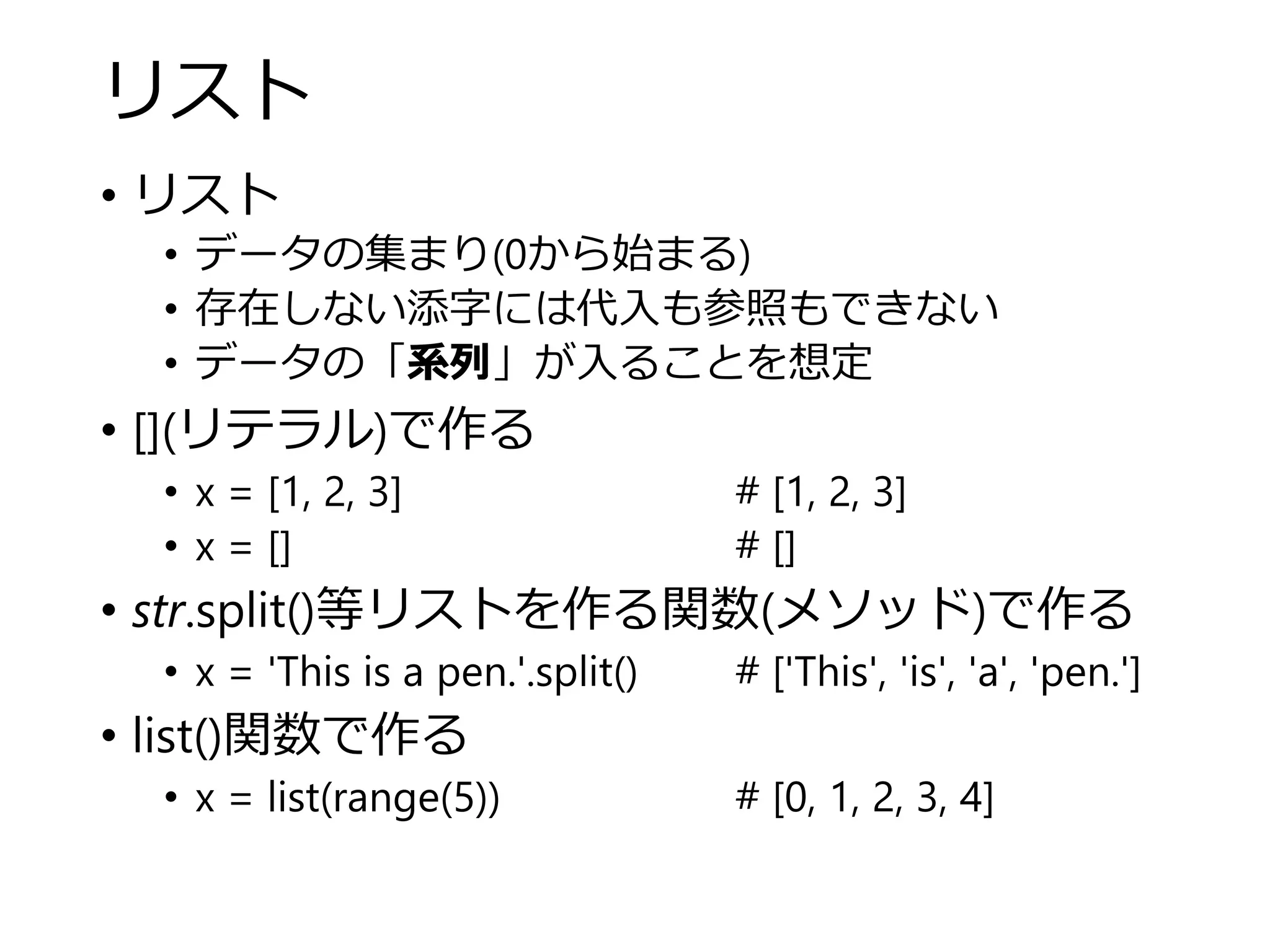 リスト
• リスト
• データの集まり(0から始まる)
• 存在しない添字には代入も参照もできない
• データの「系列」が入ることを想定
• [](リテラル)で作る
• x = [1, 2, 3] # [1, 2, 3]
• x = [] # []
• str.split()等リストを作る関数(メソッド)で作る
• x = 'This is a pen.'.split() # ['This', 'is', 'a', 'pen.']
• list()関数で作る
• x = list(range(5)) # [0, 1, 2, 3, 4]
 