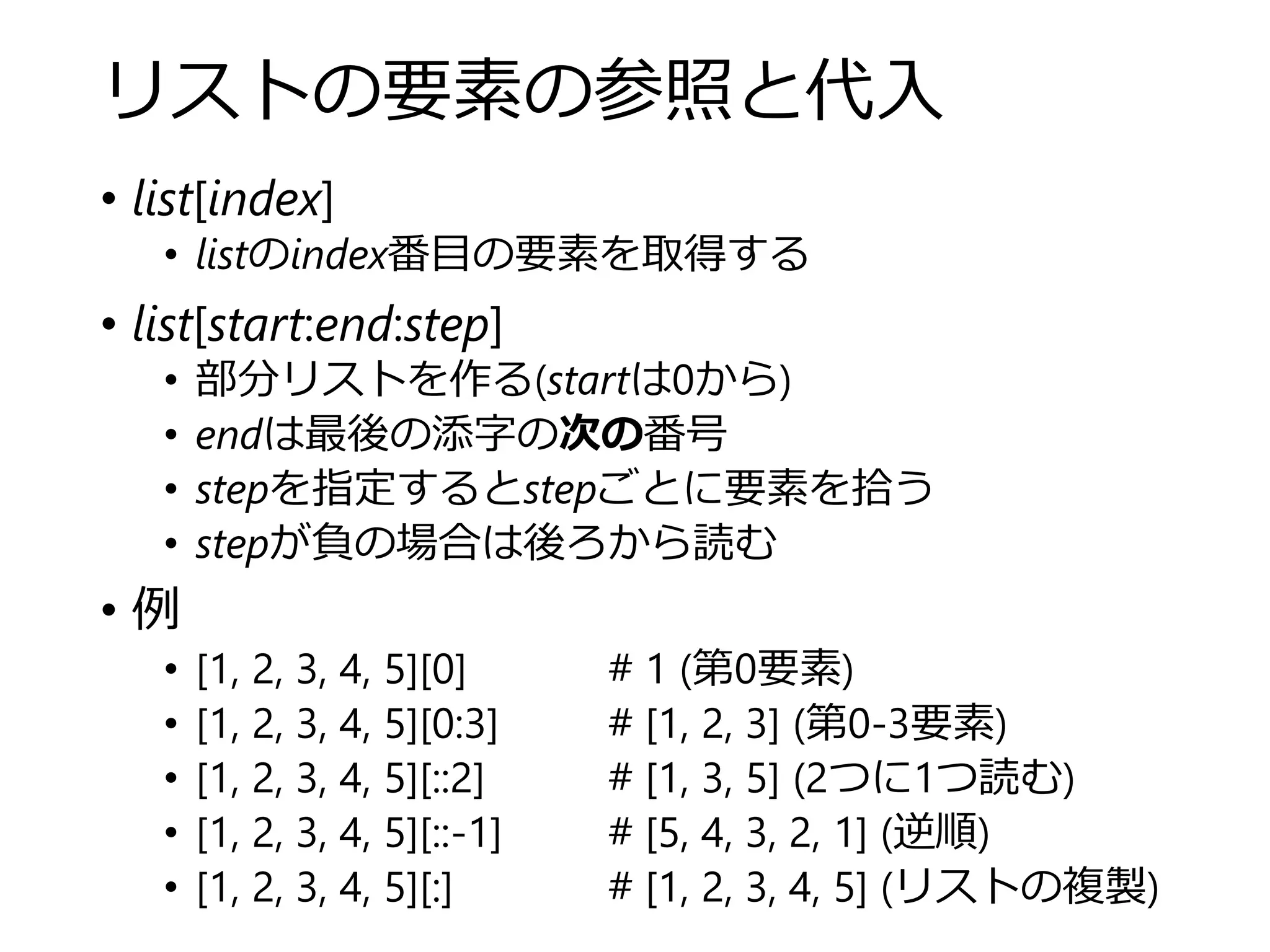 リストの要素の参照と代入
• list[index]
• listのindex番目の要素を取得する
• list[start:end:step]
• 部分リストを作る(startは0から)
• endは最後の添字の次の番号
• stepを指定するとstepごとに要素を拾う
• stepが負の場合は後ろから読む
• 例
• [1, 2, 3, 4, 5][0] # 1 (第0要素)
• [1, 2, 3, 4, 5][0:3] # [1, 2, 3] (第0-3要素)
• [1, 2, 3, 4, 5][::2] # [1, 3, 5] (2つに1つ読む)
• [1, 2, 3, 4, 5][::-1] # [5, 4, 3, 2, 1] (逆順)
• [1, 2, 3, 4, 5][:] # [1, 2, 3, 4, 5] (リストの複製)
 