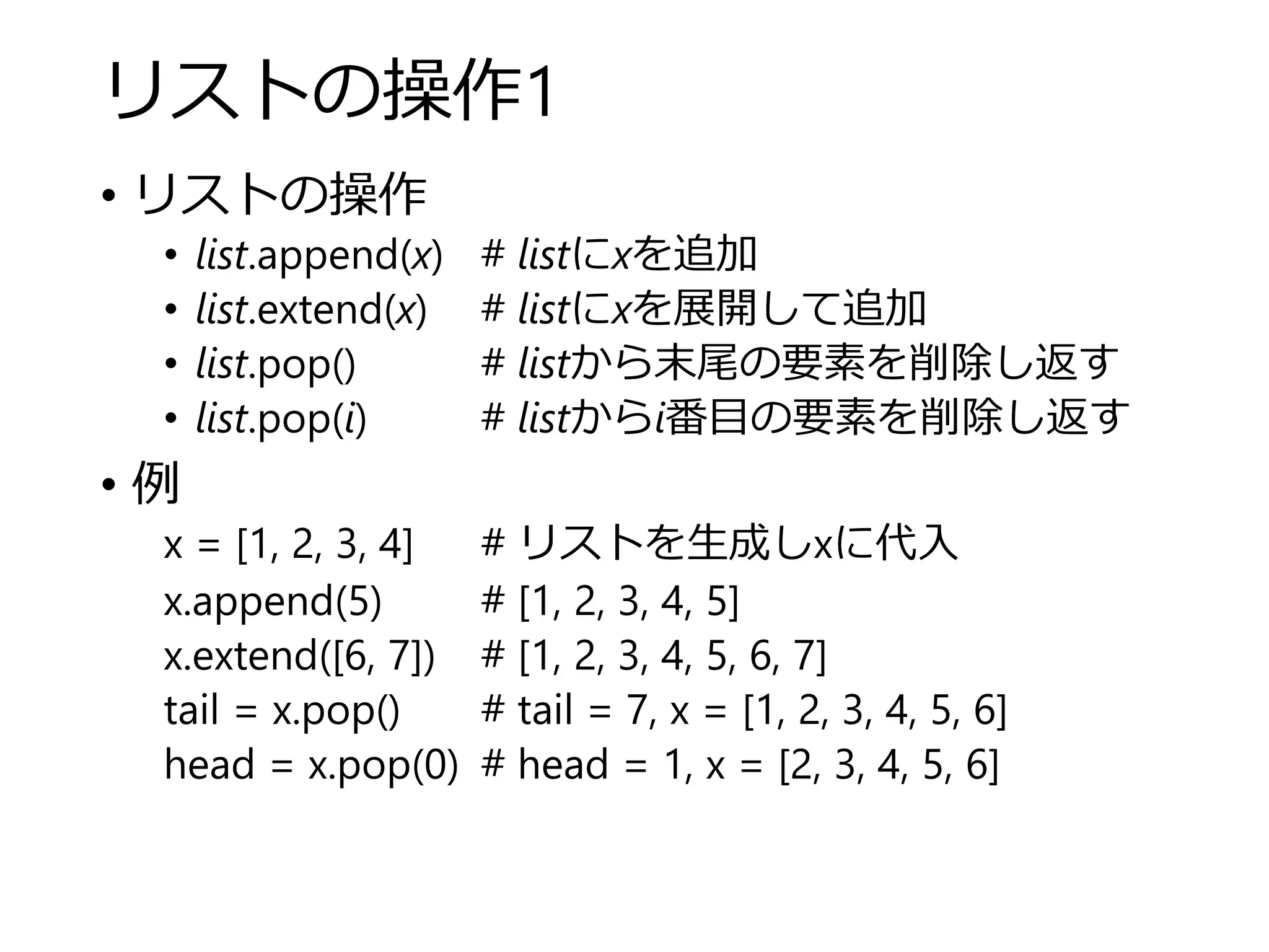 リストの操作1
• リストの操作
• list.append(x) # listにxを追加
• list.extend(x) # listにxを展開して追加
• list.pop() # listから末尾の要素を削除し返す
• list.pop(i) # listからi番目の要素を削除し返す
• 例
x = [1, 2, 3, 4] # リストを生成しxに代入
x.append(5) # [1, 2, 3, 4, 5]
x.extend([6, 7]) # [1, 2, 3, 4, 5, 6, 7]
tail = x.pop() # tail = 7, x = [1, 2, 3, 4, 5, 6]
head = x.pop(0) # head = 1, x = [2, 3, 4, 5, 6]
 