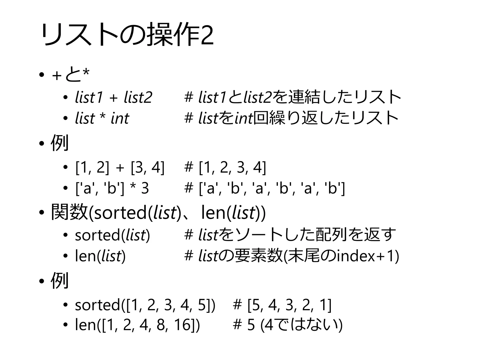 リストの操作2
• +と*
• list1 + list2 # list1とlist2を連結したリスト
• list * int # listをint回繰り返したリスト
• 例
• [1, 2] + [3, 4] # [1, 2, 3, 4]
• ['a', 'b'] * 3 # ['a', 'b', 'a', 'b', 'a', 'b']
• 関数(sorted(list)、len(list))
• sorted(list) # listをソートした配列を返す
• len(list) # listの要素数(末尾のindex+1)
• 例
• sorted([1, 2, 3, 4, 5]) # [5, 4, 3, 2, 1]
• len([1, 2, 4, 8, 16]) # 5 (4ではない)
 