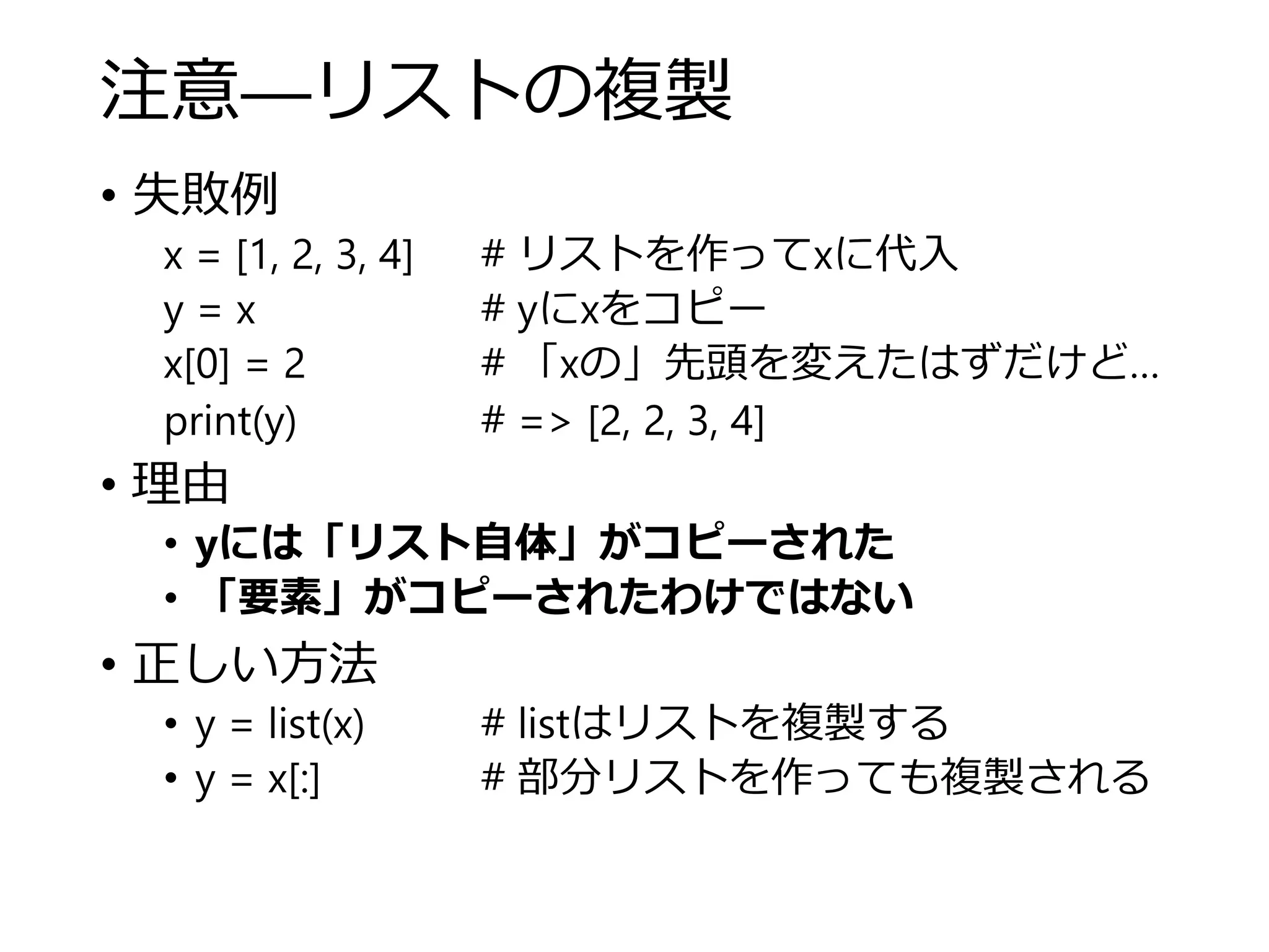 注意―リストの複製
• 失敗例
x = [1, 2, 3, 4] # リストを作ってxに代入
y = x # yにxをコピー
x[0] = 2 # 「xの」先頭を変えたはずだけど…
print(y) # => [2, 2, 3, 4]
• 理由
• yには「リスト自体」がコピーされた
• 「要素」がコピーされたわけではない
• 正しい方法
• y = list(x) # listはリストを複製する
• y = x[:] # 部分リストを作っても複製される
 