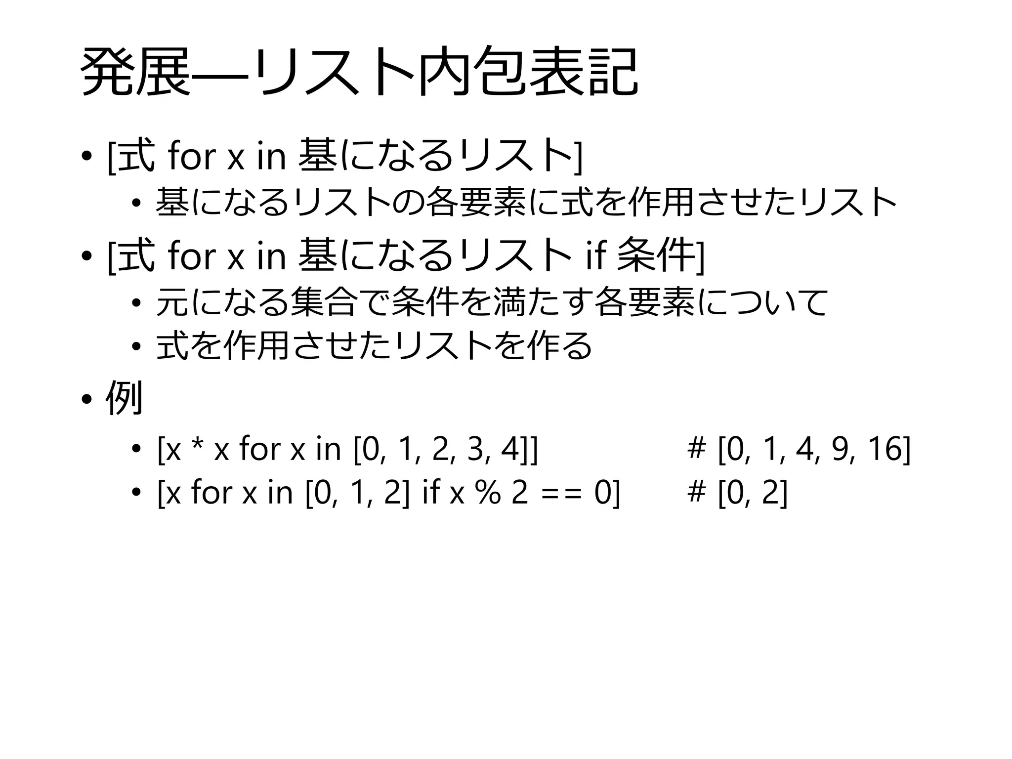 発展―リスト内包表記
• [式 for x in 基になるリスト]
• 基になるリストの各要素に式を作用させたリスト
• [式 for x in 基になるリスト if 条件]
• 元になる集合で条件を満たす各要素について
• 式を作用させたリストを作る
• 例
• [x * x for x in [0, 1, 2, 3, 4]] # [0, 1, 4, 9, 16]
• [x for x in [0, 1, 2] if x % 2 == 0] # [0, 2]
 