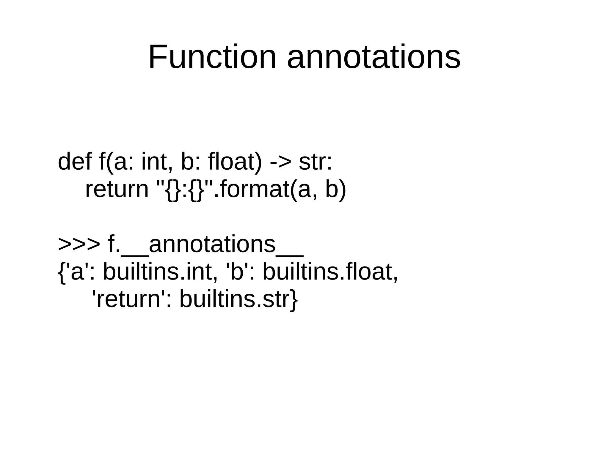 Function annotations


def f(a: int, b: float) -> str:
  return "{}:{}".format(a, b)

>>> f.__annotations__
{'a': builtins.int, 'b': builtins.float,
    'return': builtins.str}
 