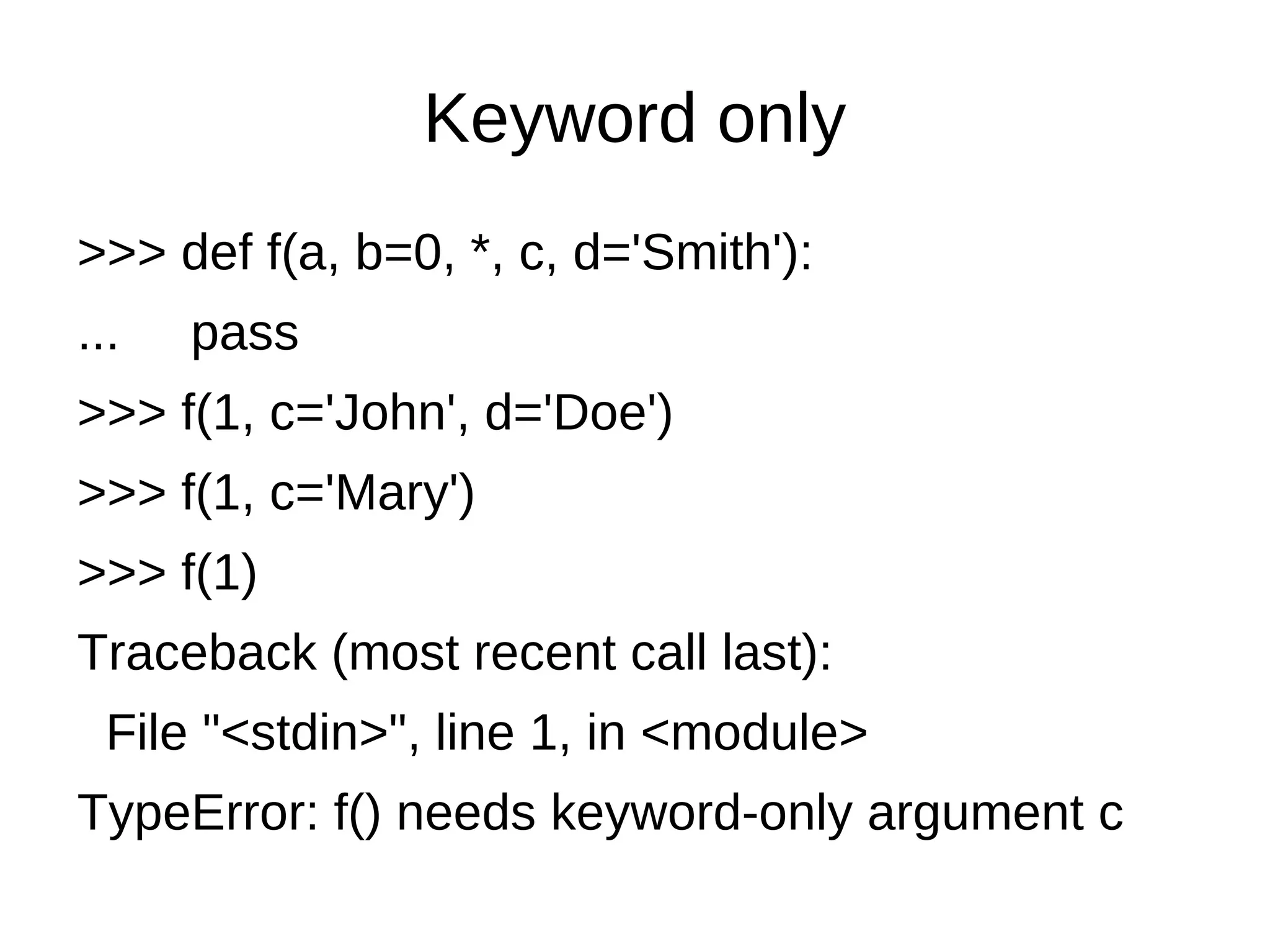 Keyword only
>>> def f(a, b=0, *, c, d='Smith'):
...   pass
>>> f(1, c='John', d='Doe')
>>> f(1, c='Mary')
>>> f(1)
Traceback (most recent call last):
  File "<stdin>", line 1, in <module>
TypeError: f() needs keyword-only argument c
 