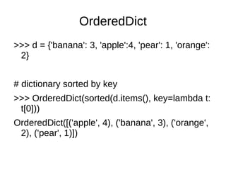 OrderedDict
>>> d = {'banana': 3, 'apple':4, 'pear': 1, 'orange':
 2}


# dictionary sorted by key
>>> OrderedDict(sorted(d.items(), key=lambda t:
 t[0]))
OrderedDict([('apple', 4), ('banana', 3), ('orange',
 2), ('pear', 1)])
 