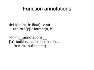 Function annotations


def f(a: int, b: float) -> str:
  return "{}:{}".format(a, b)

>>> f.__annotations__
{'a': builtins.int, 'b': builtins.float,
    'return': builtins.str}
 