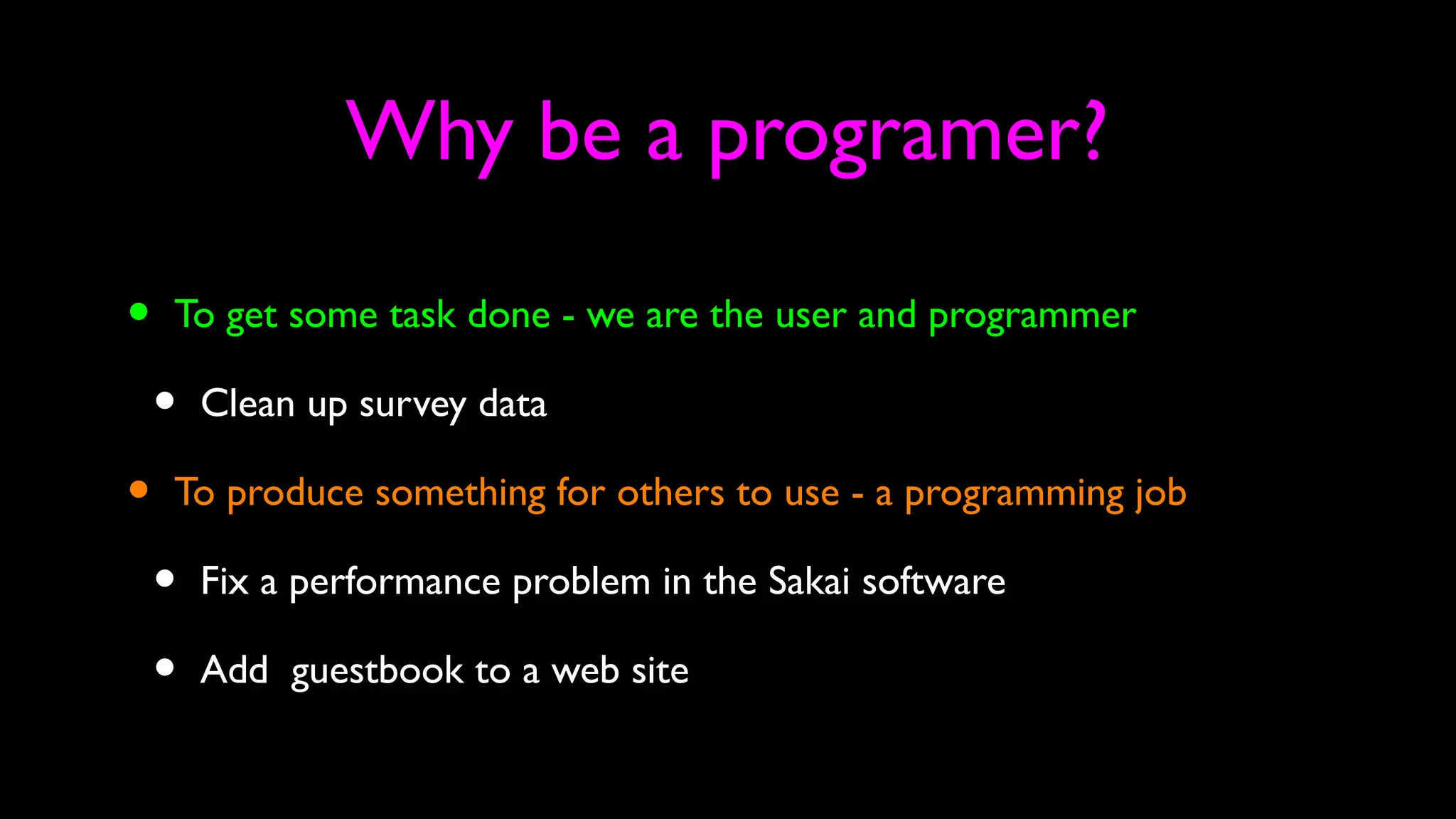 Why be a programer?
• To get some task done - we are the user and programmer
• Clean up survey data
• To produce something for others to use - a programming job
• Fix a performance problem in the Sakai software
• Add guestbook to a web site
 