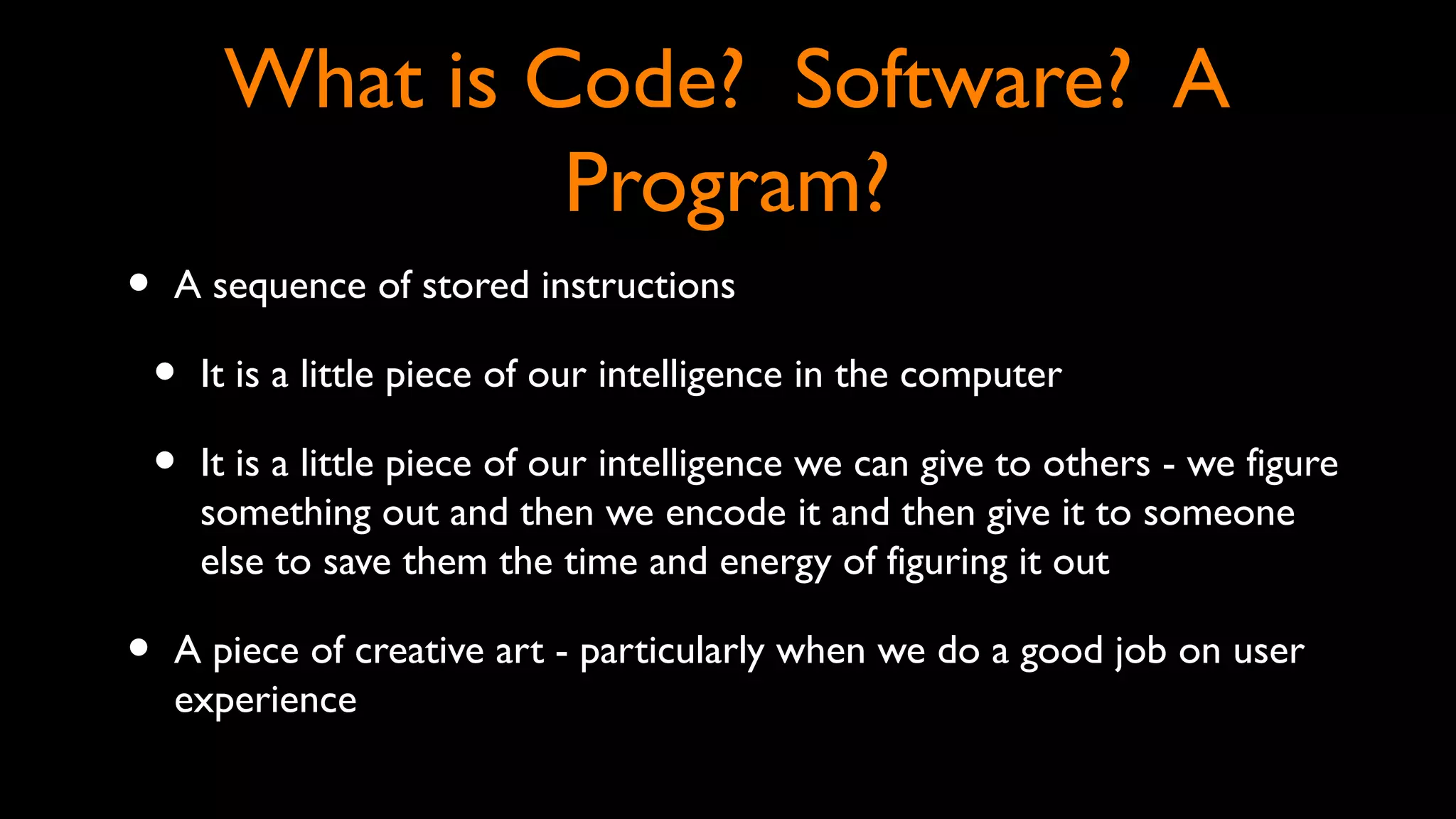 What is Code? Software? A
Program?
• A sequence of stored instructions
• It is a little piece of our intelligence in the computer
• It is a little piece of our intelligence we can give to others - we figure
something out and then we encode it and then give it to someone
else to save them the time and energy of figuring it out
• A piece of creative art - particularly when we do a good job on user
experience
 