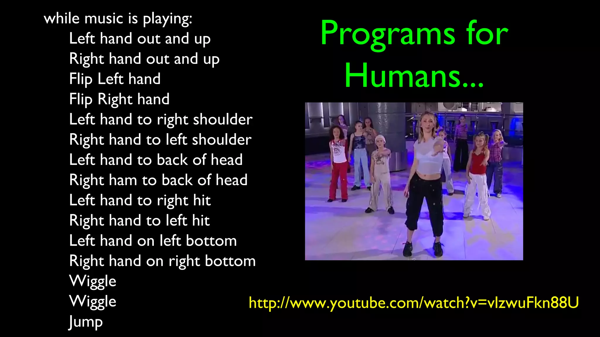 Programs for
Humans...
while music is playing:
Left hand out and up
Right hand out and up
Flip Left hand
Flip Right hand
Left hand to right shoulder
Right hand to left shoulder
Left hand to back of head
Right ham to back of head
Left hand to right hit
Right hand to left hit
Left hand on left bottom
Right hand on right bottom
Wiggle
Wiggle
Jump
http://www.youtube.com/watch?v=vlzwuFkn88U
 