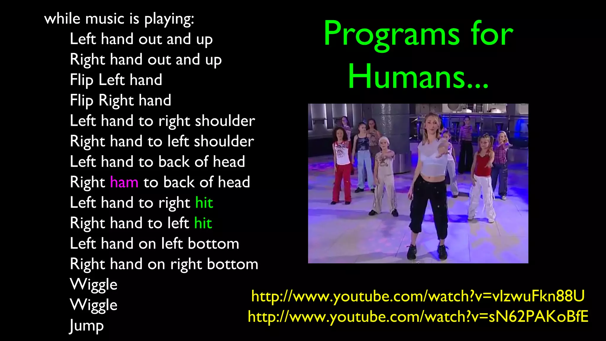 Programs for
Humans...
while music is playing:
Left hand out and up
Right hand out and up
Flip Left hand
Flip Right hand
Left hand to right shoulder
Right hand to left shoulder
Left hand to back of head
Right ham to back of head
Left hand to right hit
Right hand to left hit
Left hand on left bottom
Right hand on right bottom
Wiggle
Wiggle
Jump
http://www.youtube.com/watch?v=vlzwuFkn88U
http://www.youtube.com/watch?v=sN62PAKoBfE
 