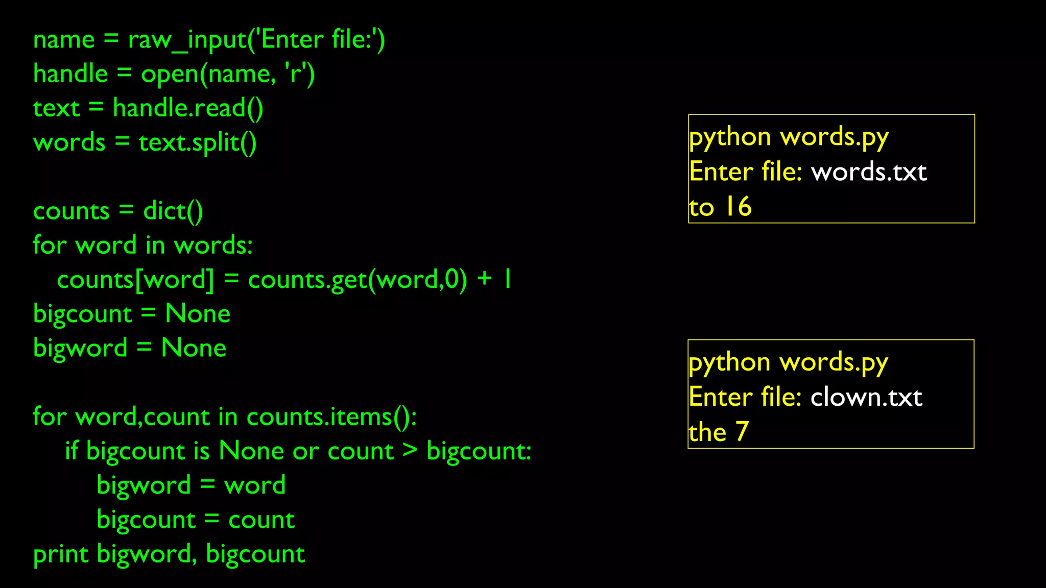 name = raw_input('Enter file:')
handle = open(name, 'r')
text = handle.read()
words = text.split()
counts = dict()
for word in words:
counts[word] = counts.get(word,0) + 1
bigcount = None
bigword = None
for word,count in counts.items():
if bigcount is None or count > bigcount:
bigword = word
bigcount = count
print bigword, bigcount
python words.py
Enter file: words.txt
to 16
python words.py
Enter file: clown.txt
the 7
 