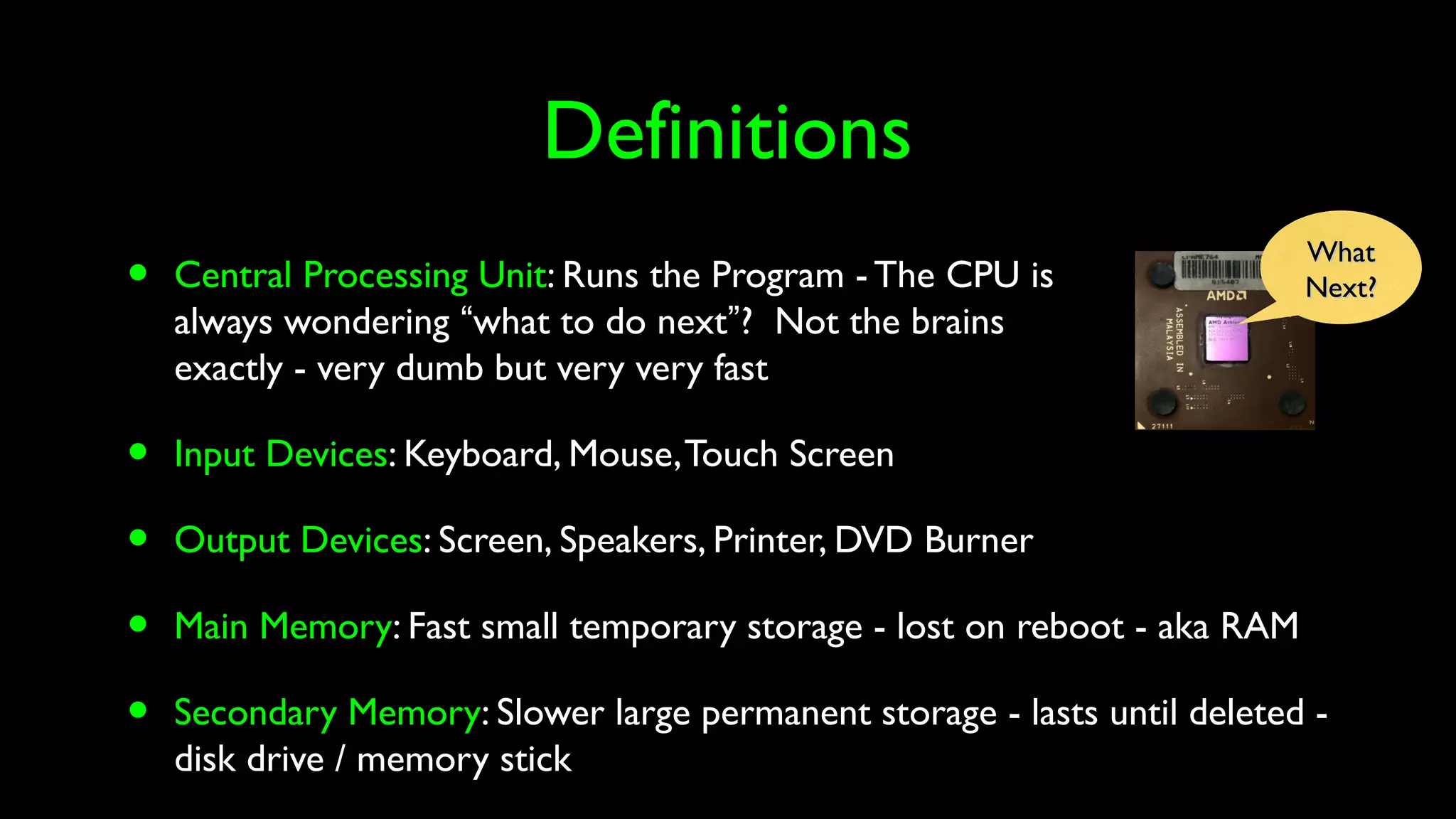 Definitions
• Central Processing Unit: Runs the Program - The CPU is
always wondering “what to do next”? Not the brains
exactly - very dumb but very very fast
• Input Devices: Keyboard, Mouse,Touch Screen
• Output Devices: Screen, Speakers, Printer, DVD Burner
• Main Memory: Fast small temporary storage - lost on reboot - aka RAM
• Secondary Memory: Slower large permanent storage - lasts until deleted -
disk drive / memory stick
WhatWhat
Next?Next?
 
