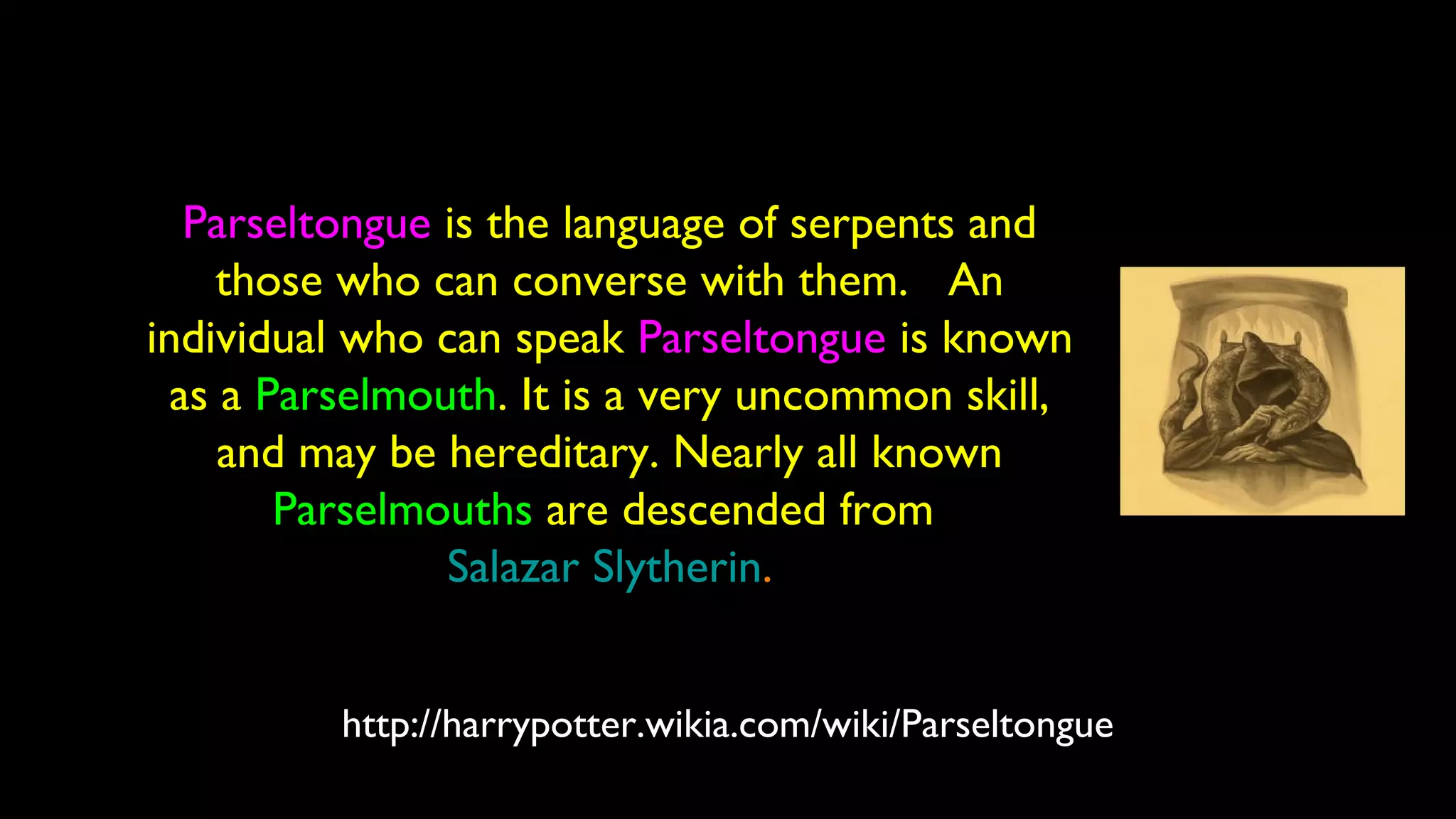 http://harrypotter.wikia.com/wiki/Parseltongue
Parseltongue is the language of serpents and
those who can converse with them. An
individual who can speak Parseltongue is known
as a Parselmouth. It is a very uncommon skill,
and may be hereditary. Nearly all known
Parselmouths are descended from
Salazar Slytherin.
 