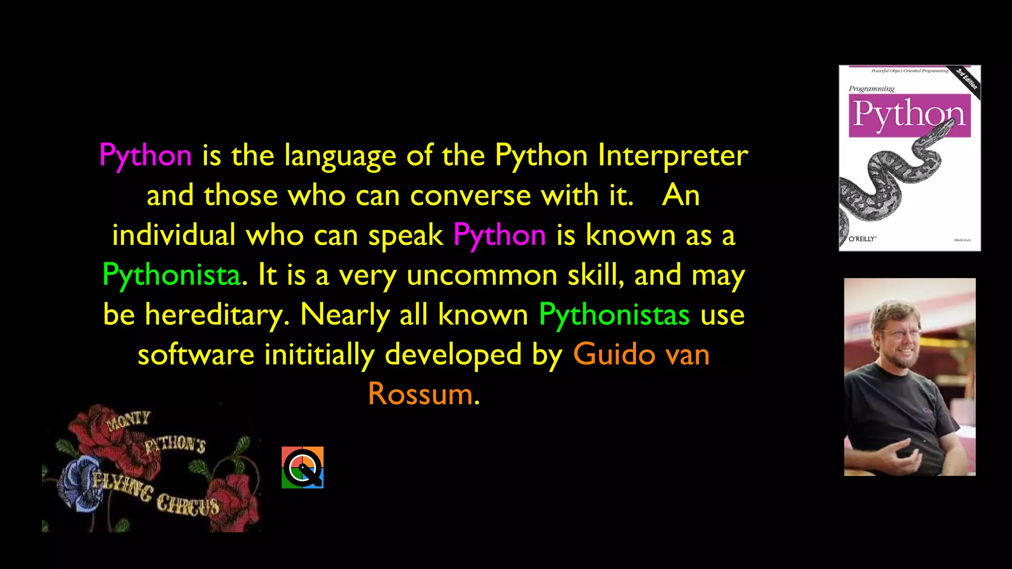 Python is the language of the Python Interpreter
and those who can converse with it. An
individual who can speak Python is known as a
Pythonista. It is a very uncommon skill, and may
be hereditary. Nearly all known Pythonistas use
software inititially developed by Guido van
Rossum.
 