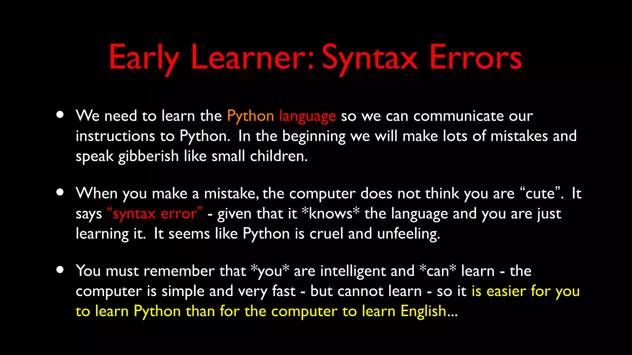 Early Learner: Syntax Errors
• We need to learn the Python language so we can communicate our
instructions to Python. In the beginning we will make lots of mistakes and
speak gibberish like small children.
• When you make a mistake, the computer does not think you are “cute”. It
says “syntax error” - given that it *knows* the language and you are just
learning it. It seems like Python is cruel and unfeeling.
• You must remember that *you* are intelligent and *can* learn - the
computer is simple and very fast - but cannot learn - so it is easier for you
to learn Python than for the computer to learn English...
 