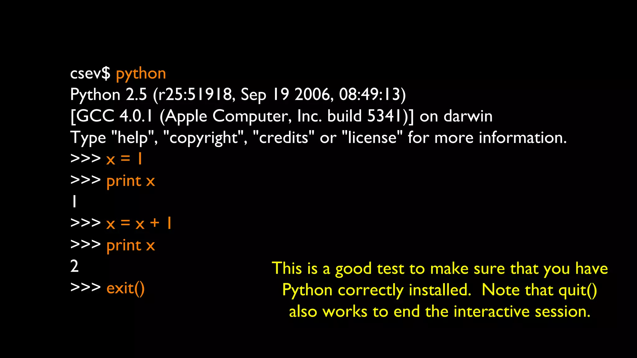csev$ python
Python 2.5 (r25:51918, Sep 19 2006, 08:49:13)
[GCC 4.0.1 (Apple Computer, Inc. build 5341)] on darwin
Type "help", "copyright", "credits" or "license" for more information.
>>> x = 1
>>> print x
1
>>> x = x + 1
>>> print x
2
>>> exit()
This is a good test to make sure that you have
Python correctly installed. Note that quit()
also works to end the interactive session.
 