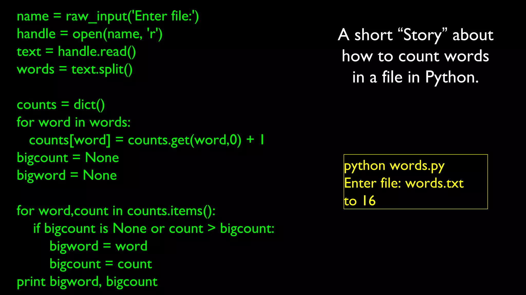 name = raw_input('Enter file:')
handle = open(name, 'r')
text = handle.read()
words = text.split()
counts = dict()
for word in words:
counts[word] = counts.get(word,0) + 1
bigcount = None
bigword = None
for word,count in counts.items():
if bigcount is None or count > bigcount:
bigword = word
bigcount = count
print bigword, bigcount
python words.py
Enter file: words.txt
to 16
A short “Story” about
how to count words
in a file in Python.
 
