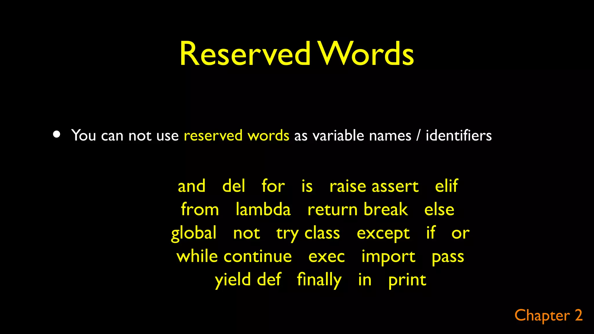 Reserved Words
• You can not use reserved words as variable names / identifiers
and del for is raise assert elif
from lambda return break else
global not try class except if or
while continue exec import pass
yield def ﬁnally in print
Chapter 2
 