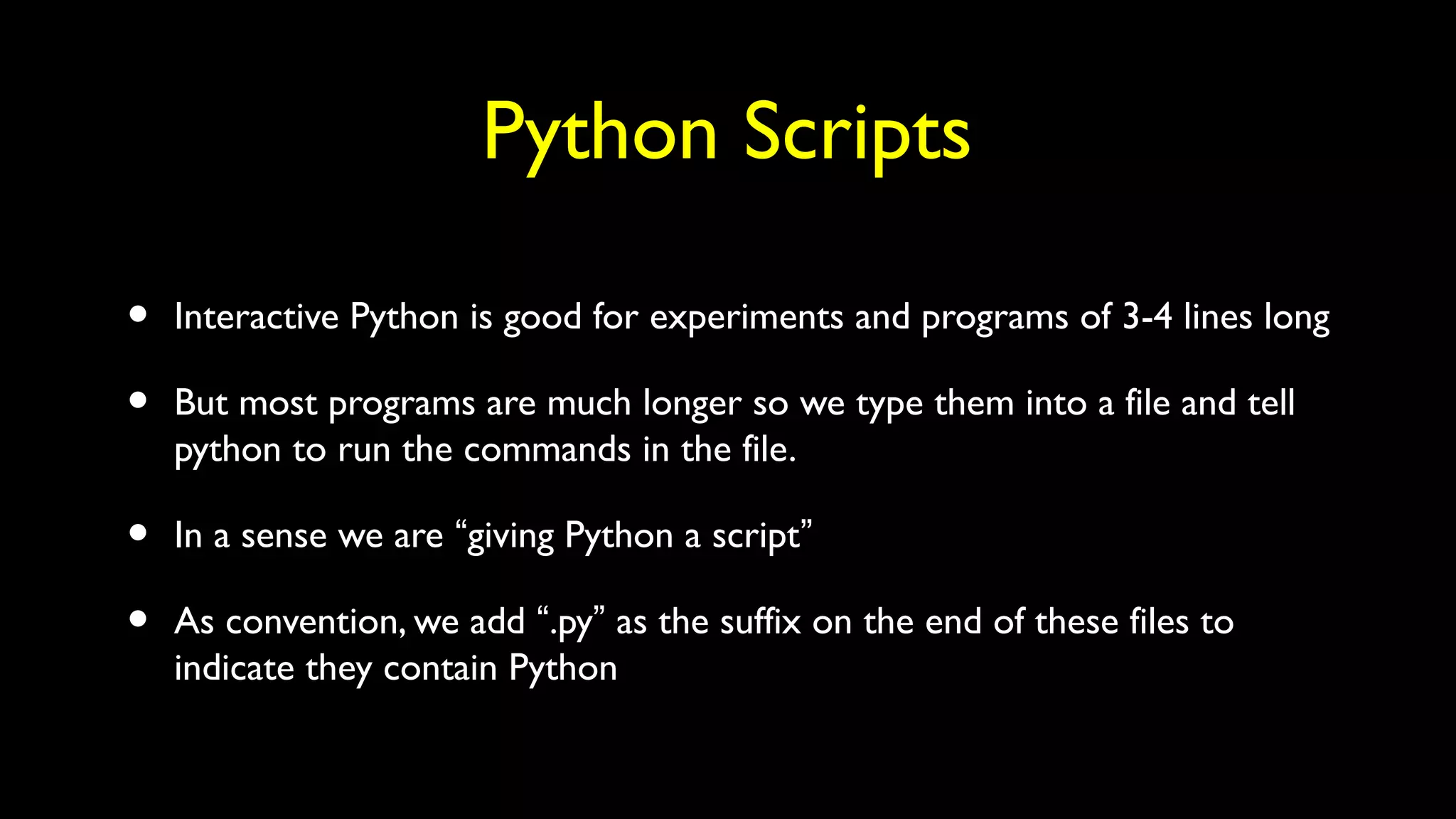Python Scripts
• Interactive Python is good for experiments and programs of 3-4 lines long
• But most programs are much longer so we type them into a file and tell
python to run the commands in the file.
• In a sense we are “giving Python a script”
• As convention, we add “.py” as the suffix on the end of these files to
indicate they contain Python
 